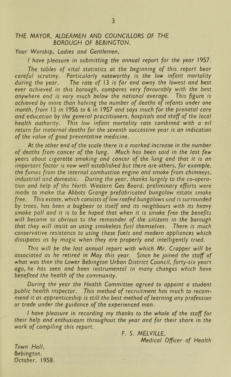 THE MAYOR, ALDERMEN AND COUNCILLORS OF THE BOROUGH OF BEBINGTON. Your Worship, Ladies and Gentlemen, I have pleasure in submitting the annual report for the year 1957. The tables of vital statistics at the beginning of this report bear careful scrutiny. Particularly noteworthy is the low infant mortality during the year. The rate of 13 is far and away the lowest and best ever achieved in this borough, compares very favourably with the best anywhere and is very much below the national average. This fgure is achieved by more than halving the number of deaths of infants under one month, from 13 in 1956 to 6 in 1957 and says much for the prenatal care and education by the general practitioners, hospitals and staff of the local health authority. This low infant mortality rate combined with a nil return for maternal deaths for the seventh successive year is an indication of the value of good preventative medicine. At the other end of the scale there is a marked increase in the number of deaths from cancer of the lung. Much has been said in the last few years about cigarette smoking and cancer of the lung and that it is an important factor is now well established but there are others, for example, the fumes from the internal combustion engine and smoke from chimneys, industrial and domestic. During the year, thanks largely to the co-opera- tion and help of the North Western Gas Board, preliminary efforts were made to make the Abbots Grange prefabricated bungalow estate smoke free. This estate, which consists of low roofed bungalows and is surrounded by trees, has been a bugbear to itself and its neighbours with its heavy smoke pall and it is to be hoped that when it is smoke free the benefits will become so obvious to the remainder of the citizens in the borough that they will insist on using smokeless fuel themselves. There is much conservative resistance to using these fuels and modern appliances which dissipates as by magic when they are properly and intelligently tried. This will be the last annual report with which Mr. Cropper will be associated as he retired in May this year. Since he joined the staff of what was then the Lower Bebington Urban District Council, forty-six years ago, he has seen and been instrumental in many changes which have benefited the health of the community. During the year the Health Committee agreed to appoint a student public health inspector. This method of recruitment has much to recom- mend it as apprenticeship is still the best method of learning any profession or trade under the guidance of the experienced man. I have pleasure in recording my thanks to the whole of the staff for their help and enthusiasm throughout the year and for their share in the work of compiling this report. F. S. MELVILLE, Medical Officer of Health Town Hall, Bebington. October, 1958.