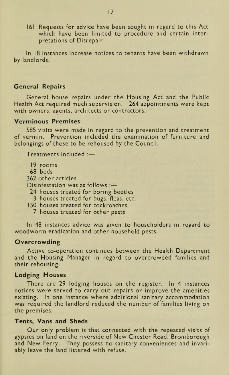 161 Requests for advice have been sought in regard to this Act which have been limited to procedure and certain inter- pretations of Disrepair In 18 instances increase notices to tenants have been withdrawn by landlords. General Repairs General house repairs under the Housing Act and the Public Health Act required much supervision. 264 appointments were kept with owners, agents, architects or contractors. Verminous Premises 585 visits were made in regard to the prevention and treatment of vermin. Prevention included the examination of furniture and belongings of those to be rehoused by the Council. Treatments included :— 19 rooms 68 beds 362 other articles Disinfestation was as follows :— 24 houses treated for boring beetles 3 houses treated for bugs, fleas, etc. 150 houses treated for cockroaches 7 houses treated for other pests In 48 instances advice was given to householders in regard to woodworm eradication and other household pests. Overcrowding Active co-operation continues between the Health Department and the Housing Manager in regard to overcrowded families and their rehousing. Lodging Houses There are 29 lodging houses on the register. In 4 instances notices were served to carry out repairs or improve the amenities existing. In one instance where additional sanitary accommodation was required the landlord reduced the number of families living on the premises. Tents, Vans and Sheds Our only problem is that connected with the repeated visits of gypsies on land on the riverside of New Chester Road, Bromborough and New Ferry. They possess no sanitary conveniences and invari- ably leave the land littered with refuse.