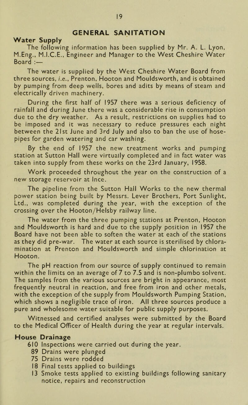 GENERAL SANITATION Water Supply The following information has been supplied by Mr. A. L. Lyon, M.Eng., M.I.C.E., Engineer and Manager to the West Cheshire Water Board :— The water is supplied by the West Cheshire Water Board from three sources, i.e., Prenton, Hooton and Mouldsworth, and is obtained by pumping from deep wells, bores and adits by means of steam and electrically driven machinery. During the first half of 1957 there was a serious deficiency of rainfall and during June there was a considerable rise in consumption due to the dry weather. As a result, restrictions on supplies had to be imposed and it was necessary to reduce pressures each night between the 21st June and 3rd July and also to ban the use of hose- pipes for garden watering and car washing. By the end of 1957 the new treatment works and pumping station at Sutton Hall were virtually completed and in fact water was taken into supply from these works on the 23rd January, 1958. Work proceeded throughout the year on the construction of a new storage reservoir at Ince. The pipeline from the Sutton Hall Works to the new thermal power station being built by Messrs. Lever Brothers, Port Sunlight, Ltd., was completed during the year, with the exception of the crossing over the Hooton/Helsby railway line. The water from the three pumping stations at Prenton, Hooton and Mouldsworth is hard and due to the supply position in 1957 the Board have not been able to soften the water at each of the stations as they did pre-war. The water at each source is sterilised by chlora- mination at Prenton and Mouldsworth and simple chlorination at Hooton. The pH reaction from our source of supply continued to remain within the limits on an average of 7 to 7.5 and is non-plumbo solvent. The samples from the various sources are bright in appearance, most frequently neutral in reaction, and free from iron and other metals, with the exception of the supply from Mouldsworth Pumping Station, which shows a negligible trace of iron. All three sources produce a pure and wholesome water suitable for public supply purposes. Witnessed and certified analyses were submitted by the Board to the Medical Officer of Health during the year at regular intervals. House Drainage 610 Inspections were carried out during the year. 89 Drains were plunged 75 Drains were rodded 18 Final tests applied to buildings 13 Smoke tests applied to existing buildings following sanitary notice, repairs and reconstruction