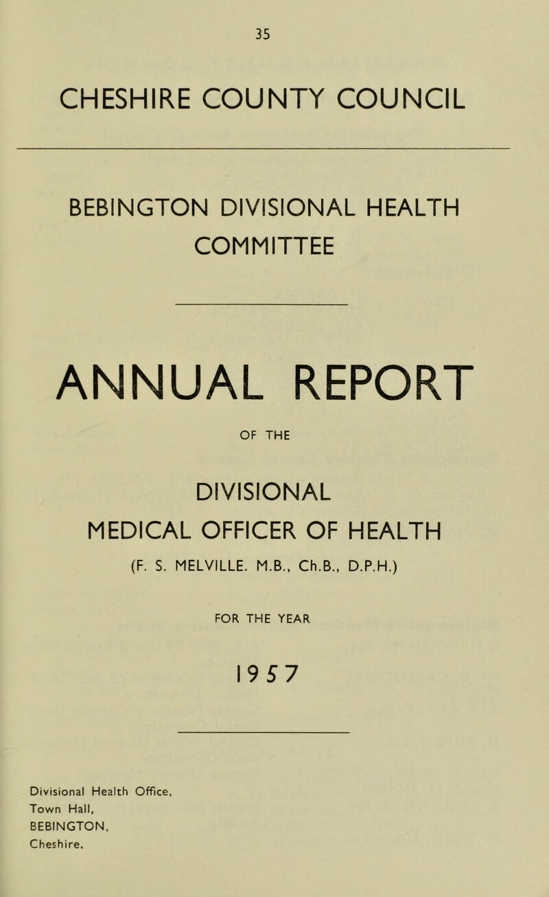 CHESHIRE COUNTY COUNCIL BEBINGTON DIVISIONAL HEALTH COMMITTEE ANNUAL REPORT OF THE DIVISIONAL MEDICAL OFFICER OF HEALTH (F. S. MELVILLE. M.B., Ch.B., D.P.H.) FOR THE YEAR 19 5 7 Divisional Health Office, Town Hall, BEBINGTON, Cheshire.