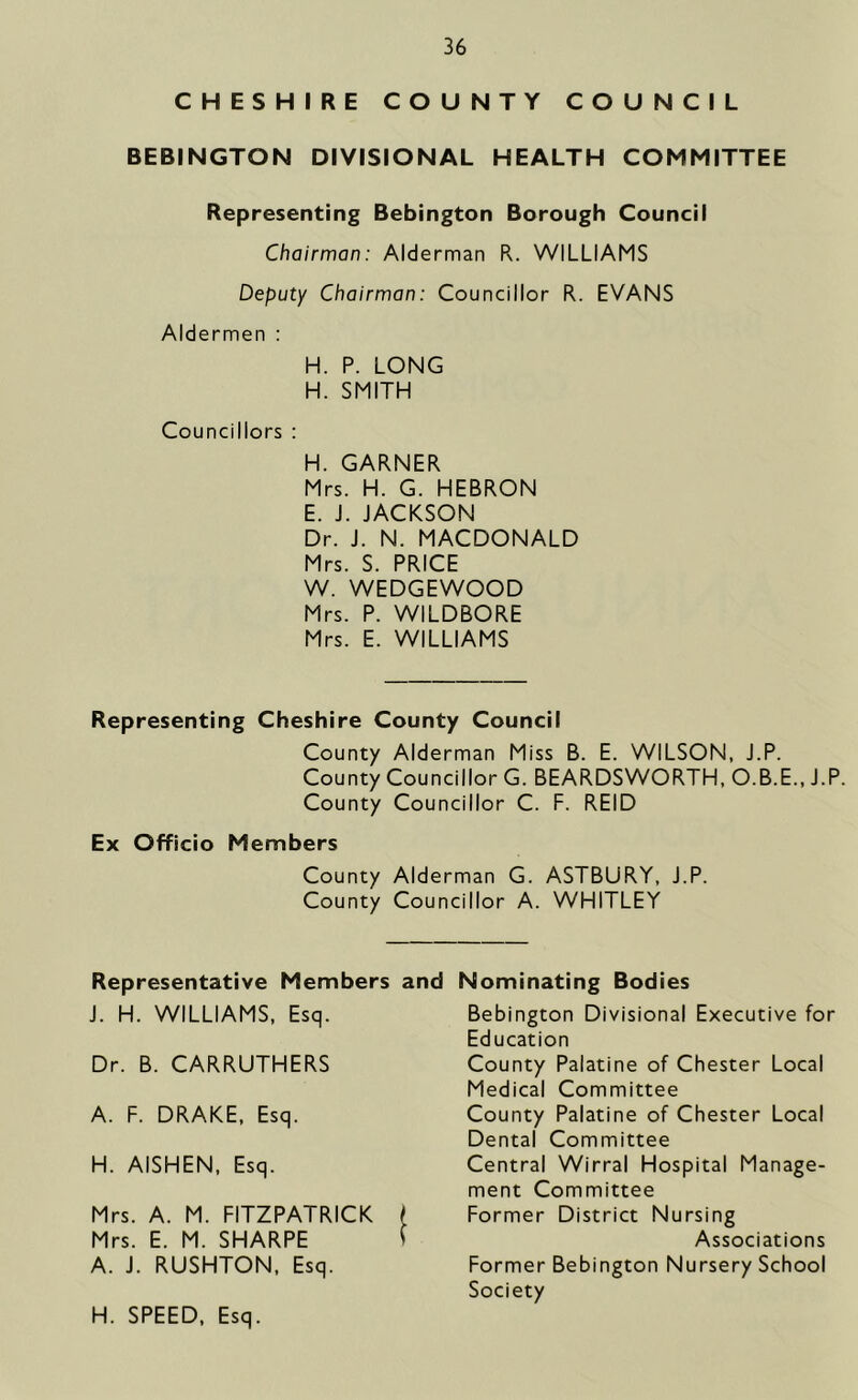 CHESHIRE COUNTY COUNCIL BEBINGTON DIVISIONAL HEALTH COMMITTEE Representing Bebington Borough Council Chairman: Alderman R. WILLIAMS Deputy Chairman: Councillor R. EVANS Aldermen : H. P. LONG H. SMITH Councillors : H. GARNER Mrs. H. G. HEBRON E. J. JACKSON Dr. J. N. MACDONALD Mrs. S. PRICE W. WEDGEWOOD Mrs. P. WILDBORE Mrs. E. WILLIAMS Representing Cheshire County Council County Alderman Miss B. E. WILSON, J.P. County Councillor G. BEARDSWORTH, O.B.E., J.P. County Councillor C. F. REID Ex Officio Members County Alderman G. ASTBURY, J.P. County Councillor A. WHITLEY Representative Members and Nominating Bodies J. H. WILLIAMS, Esq. Dr. B. CARRUTHERS A. F. DRAKE, Esq. H. AISHEN, Esq. Mrs. A. M. FITZPATRICK Mrs. E. M. SHARPE A. J. RUSHTON, Esq. Bebington Divisional Executive for Education County Palatine of Chester Local Medical Committee County Palatine of Chester Local Dental Committee Central Wirral Hospital Manage- ment Committee Former District Nursing Associations Former Bebington Nursery School Society H. SPEED, Esq.