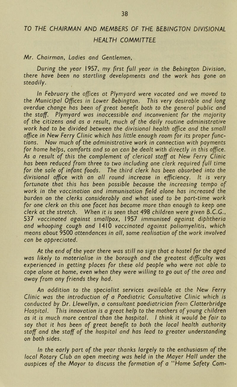 TO THE CHAIRMAN AND MEMBERS OF THE BEBINGTON DIVISIONAL HEALTH COMMITTEE Mr. Chairman, Ladies and Gentlemen, During the year 1957, my first full year in the Bebington Division, there have been no startling developments and the work has gone on steadily. In February the offices at Plymyard were vacated and we moved to the Municipal Offices in Lower Bebington. This very desirable and long overdue change has been of great benefit both to the general public and the staff. Plymyard was inaccessible and inconvenient for the majority of the citizens and as a result, much of the daily routine administrative work had to be divided between the divisional health office and the small office in New Ferry Clinic which has little enough room for its proper func- tions. Now much of the administrative work in connection with payments for home helps, comforts and so on can be dealt with directly in this office. As a result of this the complement of clerical staff at New Ferry Clinic has been reduced from three to two including one clerk required full time for the sale of infant foods. The third clerk has been absorbed into the divisional office with an all round increase in efficiency. It is very fortunate that this has been possible because the increasing tempo of work in the vaccination and immunisation field alone has increased the burden on the clerks considerably and what used to be part-time work for one clerk on this one facet has become more than enough to keep one clerk at the stretch. When it is seen that 498 children were given B.C.G., 537 vaccinated against smallpox, 1957 immunised against diphtheria and whooping cough and 1410 vaccinated against poliomyelitis, which means about 9500 attendances in all, some realisation of the work involved can be appreciated. At the end of the year there was still no sign that a hostel for the aged was likely to materialise in the borough and the greatest difficulty was experienced in getting places for these old people who were not able to cope alone at home, even when they were willing to go out of the area and away from any friends they had. An addition to the specialist services available at the New Ferry Clinic was the introduction of a Paediatric Consultative Clinic which is conducted by Dr. Llewellyn, a consultant paediatrician from Clatterbridge Hospital. This innovation is a great help to the mothers of young children as it is much more central than the hospital. I think it would be fair to say that it has been of great benefit to both the local health authority staff and the staff of the hospital and has lead to greater understanding on both sides. In the early part of the year thanks largely to the enthusiasm of the local Rotary Club an open meeting was held in the Mayer Hall under the auspices of the Mayor to discuss the formation of a “Home Safety Com-