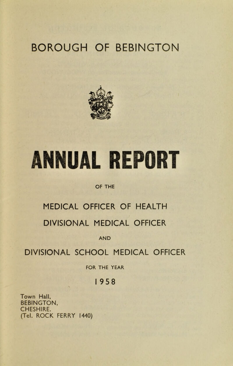 ANNUAL REPORT OF THE MEDICAL OFFICER OF HEALTH DIVISIONAL MEDICAL OFFICER AND DIVISIONAL SCHOOL MEDICAL OFFICER FOR THE YEAR I 958 Town Hall, BEBINGTON, CHESHIRE. (Tel. ROCK FERRY 1440)
