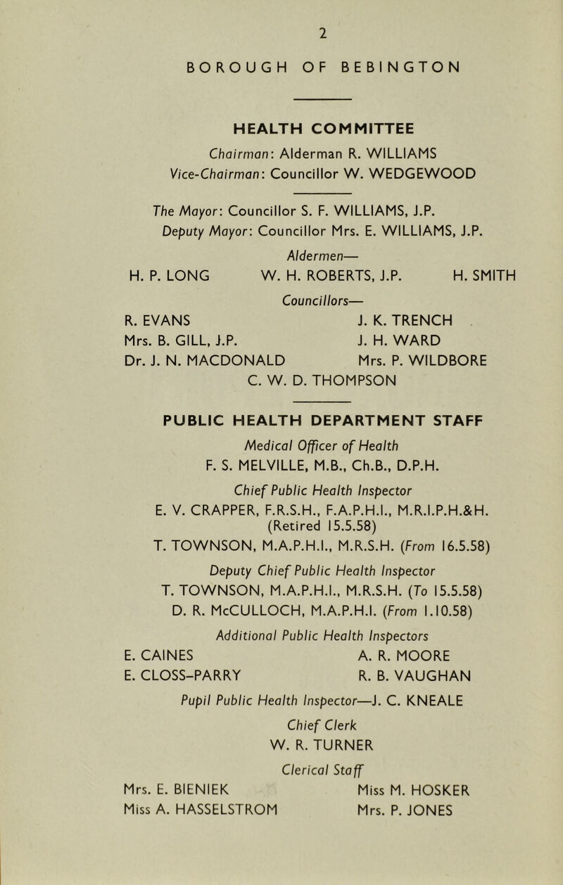 BOROUGH OF BEBINGTON HEALTH COMMITTEE Chairman: Alderman R. WILLIAMS Vice-Chairman: Councillor W. WEDGEWOOD The Mayor: Councillor S. F. WILLIAMS, J.P. Deputy Mayor: Councillor Mrs. E. WILLIAMS, J.P. Aldermen— H. P. LONG W. H. ROBERTS, J.P. H. SMITH Councillors— R. EVANS J. K. TRENCH Mrs. B. GILL, J.P. J. H. WARD Dr. J. N. MACDONALD Mrs. P. WILDBORE C. W. D. THOMPSON PUBLIC HEALTH DEPARTMENT STAFF Medical Officer of Health F. S. MELVILLE. M.B., Ch.B., D.P.H. Chief Public Health Inspector E. V. CRAPPER, F.R.S.H., F.A.P.H.I., M.R.I.P.H.&H. (Retired 15.5.58) T. TOWNSON, M.A.P.H.I., M.R.S.H. (From 16.5.58) Deputy Chief Public Health Inspector T. TOWNSON, M.A.P.H.I., M.R.S.H. (To 15.5.58) D. R. McCulloch, M.A.P.H.I. (From 1.10.58) Additional Public Health Inspectors E. CAINES A. R. MOORE E. CLOSS-PARRY R. B. VAUGHAN Pupil Public Health Inspector—J. C. KNEALE Chief Clerk W. R. TURNER Clerical Staff Mrs. E. BIENIEK Miss M. HOSKER Miss A. HASSELSTROM Mrs. P. JONES