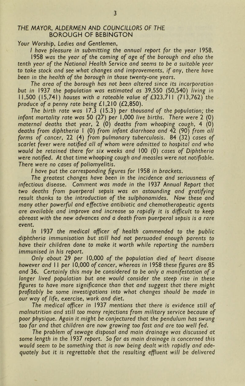 THE MAYOR, ALDERMEN AND COUNCILLORS OF THE BOROUGH OF BEBINGTON Your Worship, Ladies and Gentlemen, I have pleasure in submitting the annual report for the year 1958. 1958 was the year of the coming of age of the borough and also the tenth year of the National Health Service and seems to be a suitable year to take stock and see what changes and improvements, if any, there have been in the health of the borough in those twenty-one years. The area of the borough has not been altered since its incorporation but in 1937 the population was estimated as 39,550 (50,540) living in 11,500 (15,741) houses with a rateable value of £323,711 (713,762) the produce of a penny rate being £1,210 (£2,850). The birth rate was 17.3 (15.3) per thousand of the population; the infant mortality rate was 50 (27) per 1,000 live births. There were 2 (0) maternal deaths that year, 2 (0) deaths from whooping cough, 4 (0) deaths from diphtheria 1 (0) from infant diarrhoea and 42 (90) from all forms of cancer, 22 (4) from pulmonary tuberculosis. 84 (32) cases of scarlet fever were notified all of whom were admitted to hospital and who would be retained there for six weeks and 100 (0) cases of Diphtheria were notified. At that time whooping cough and measles were not notifiable. There were no cases of poliomyelitis. I have put the corresponding figures for 1958 in brackets. The greatest changes have been in the incidence and seriousness of infectious disease. Comment was made in the 1937 Annual Report that two deaths from puerperal sepsis was an astounding and gratifying result thanks to the introduction of the sulphonamides. Now these and many other powerful and effective antibiotic and chemotherapeutic agents are available and improve and increase so rapidly it is difficult to keep abreast with the new advances and a death from puerperal sepsis is a rare event. In 1937 the medical officer of health commended to the public diphtheria immunisation but still had not persuaded enough parents to have their children done to make it worth while reporting the numbers immunised in his report. Only about 29 per 10,000 of the population died of heart disease however and 11 per 10,000 of cancer, whereas in 1958 these figures are 85 and 36. Certainly this may be considered to be only a manifestation of a longer lived population but one would consider the steep rise in these figures to have more significance than that and suggest that there might profitably be some investigations into what changes should be made in our way of life, exercise, work and diet. The medical officer in 1937 mentions that there is evidence still of malnutrition and still too many rejections from military service because of poor physique. Again it might be conjectured that the pendulum has swung too far and that children are now growing too fast and are too well fed. The problem of sewage disposal and main drainage was discussed at some length in the 1937 report. So far as main drainage is concerned this would seem to be something that is now being dealt with rapidly and ade- quately but it is regrettable that the resulting effluent will be delivered