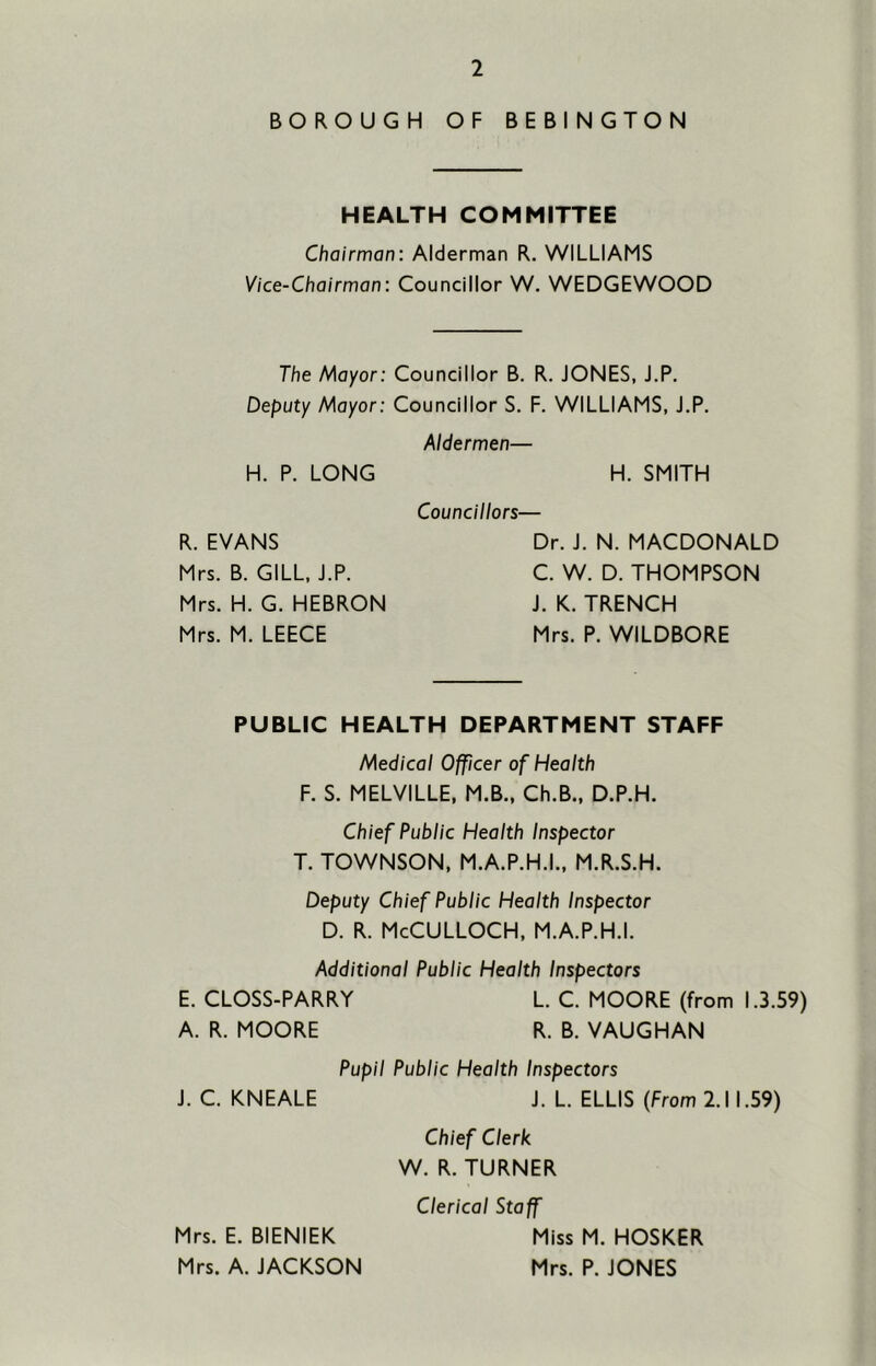 BOROUGH OF BEBINGTON HEALTH COMMITTEE Chairman: Alderman R. WILLIAMS Vice-Chairman: Councillor W. WEDGEWOOD The Mayor: Councillor B. R. JONES, J.P, Deputy Mayor: Councillor S. F. WILLIAMS, J.P. Aldermen— H. P. LONG H. SMITH Councillors— R. EVANS Mrs. B. GILL, J.P. Mrs. H. G. HEBRON Mrs. M. LEECE Dr. J. N. MACDONALD C. W. D. THOMPSON J. K. TRENCH Mrs. P. WILDBORE PUBLIC HEALTH DEPARTMENT STAFF Medical Officer of Health F. S. MELVILLE, M.B., Ch.B., D.P.H. Chief Public Health Inspector T. TOWNSON, M.A.P.H.L, M.R.S.H. Deputy Chief Public Health Inspector D. R. McCulloch, m.a.p.h.i. Additional Public Health Inspectors E. CLOSS-PARRY L. C. MOORE (from 1.3.59) A. R. MOORE R. B. VAUGHAN Pupil Public Health Inspectors J. C. KNEALE J. L. ELLIS (From 2.11.59) Chief Clerk W. R. TURNER Clerical Staff Mrs. E. BIENIEK Miss M. HOSKER Mrs. A. JACKSON Mrs. P. JONES