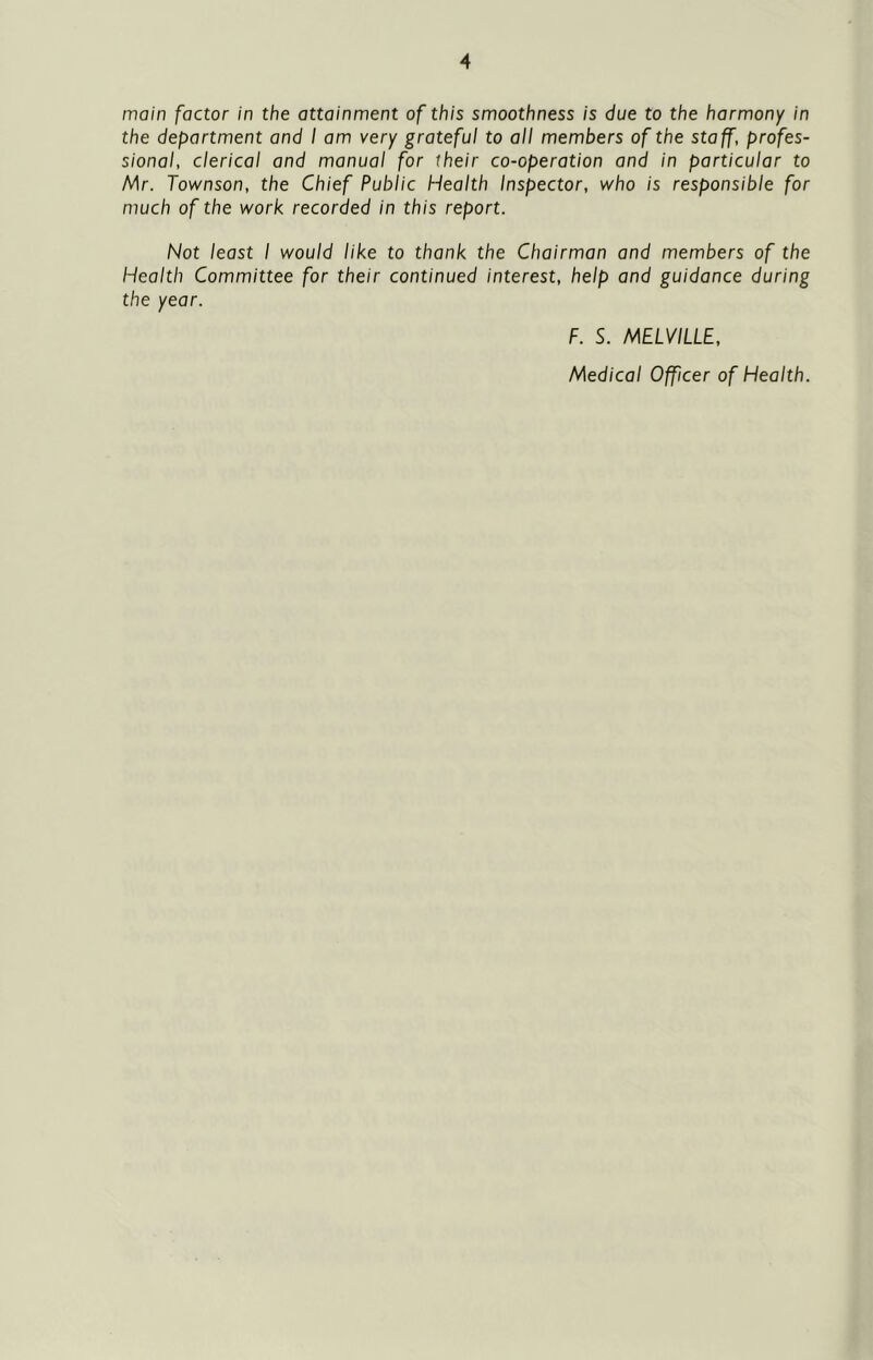 main factor in the attainment of this smoothness is due to the harmony in the department and I am very grateful to all members of the staff, profes- sional, clerical and manual for their co-operation and in particular to Mr. Townson, the Chief Public Health Inspector, who is responsible for much of the work recorded in this report. Not least I would like to thank the Chairman and members of the Health Committee for their continued interest, help and guidance during the year. F. S. MELVILLE, Medical Officer of Health.