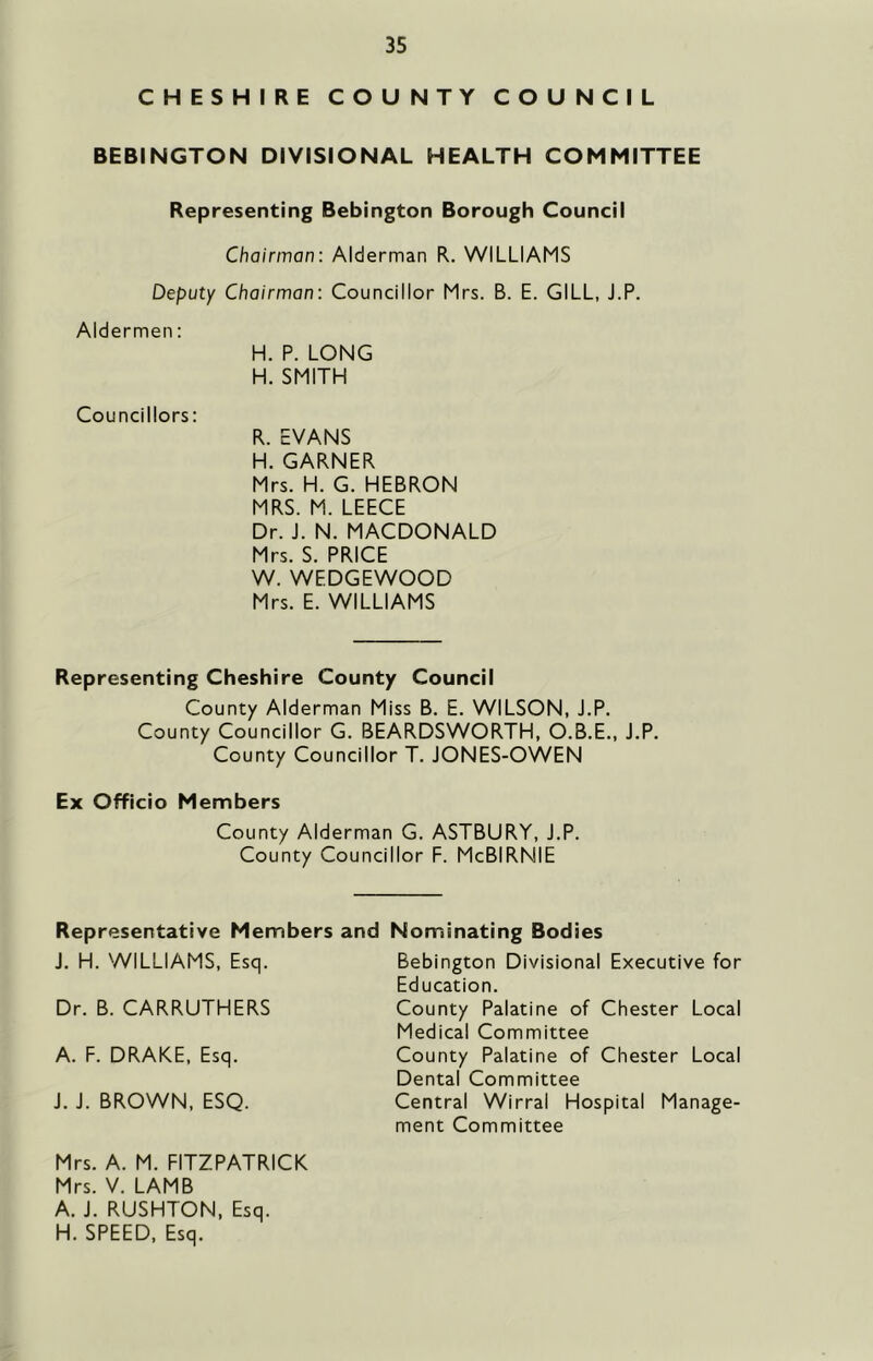 CHESHIRE COUNTY COUNCIL BEBINGTON DIVISIONAL HEALTH COMMITTEE Representing Bebington Borough Council Chairman: Alderman R. WILLIAMS Deputy Chairman: Councillor Mrs. B. E. GILL, J.P. Aldermen: H. P. LONG H. SMITH Councillors: R. EVANS H. GARNER Mrs. H. G. HEBRON MRS. M. LEECE Dr. J. N. MACDONALD Mrs. S. PRICE W. WEDGEWOOD Mrs. E. WILLIAMS Representing Cheshire County Council County Alderman Miss B. E. WILSON, J.P. County Councillor G. BEARDSWORTH, O.B.E., J.P. County Councillor T. JONES-OWEN Ex Officio Members County Alderman G. ASTBURY, J.P. County Councillor F. McBIRNIE Representative Members and Nominating Bodies J. H. WILLIAMS, Esq. Bebington Divisional Executive for Education. Dr. B. CARRUTHERS County Palatine of Chester Local Medical Committee A. F. DRAKE, Esq. J. J. BROWN, ESQ. Central Wirral Hospital Manage- ment Committee County Palatine of Chester Local Dental Committee Mrs. A. M. FITZPATRICK Mrs. V. LAMB A. J. RUSHTON, Esq. H. SPEED, Esq.