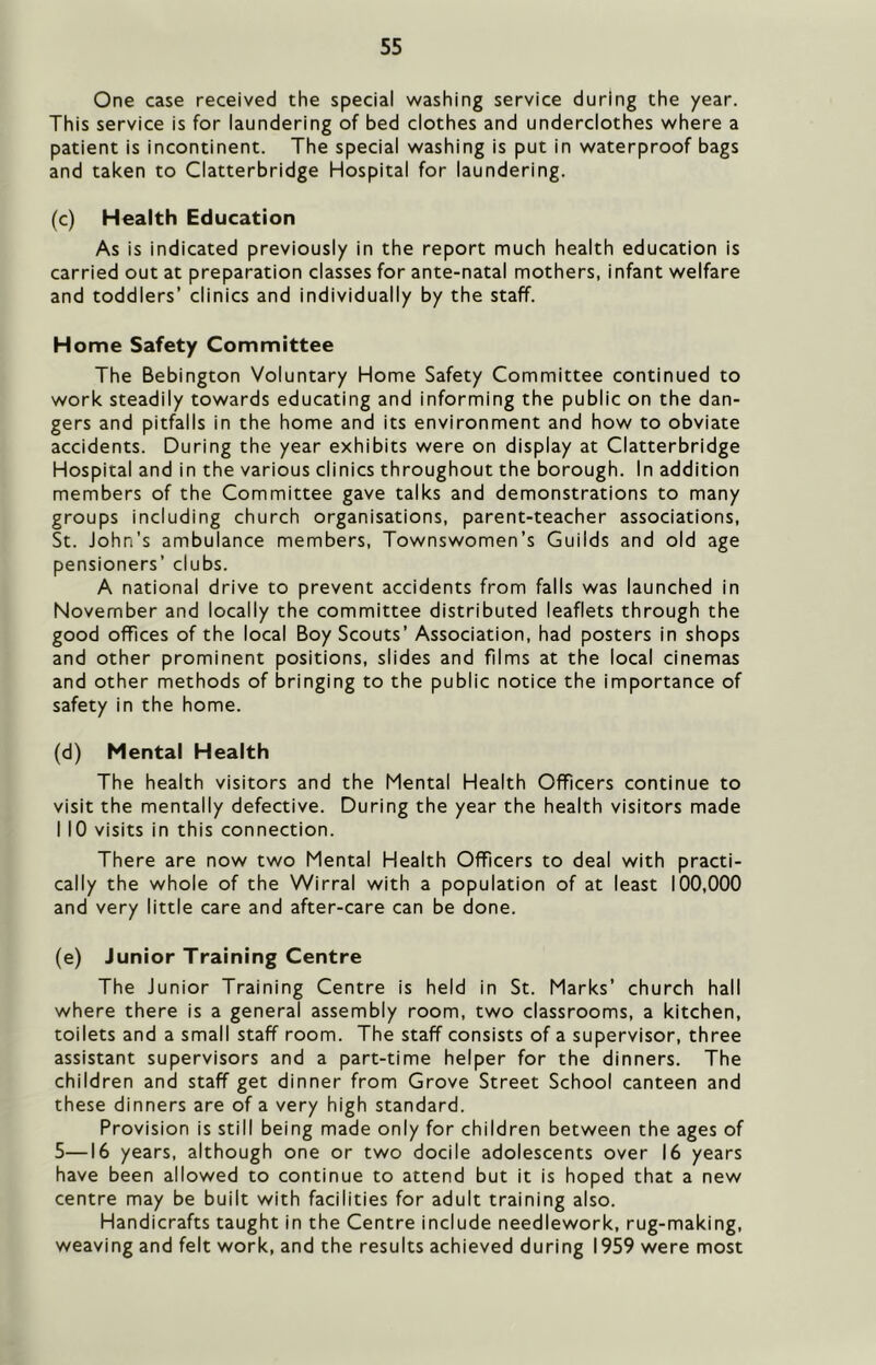 One case received the special washing service during the year. This service is for laundering of bed clothes and underclothes where a patient is incontinent. The special washing is put in waterproof bags and taken to Clatterbridge Hospital for laundering. (c) Health Education As is indicated previously in the report much health education is carried out at preparation classes for ante-natal mothers, infant welfare and toddlers’ clinics and individually by the staff. Home Safety Committee The Bebington Voluntary Home Safety Committee continued to work steadily towards educating and informing the public on the dan- gers and pitfalls in the home and its environment and how to obviate accidents. During the year exhibits were on display at Clatterbridge Hospital and in the various clinics throughout the borough. In addition members of the Committee gave talks and demonstrations to many groups including church organisations, parent-teacher associations, St. John’s ambulance members. Townswomen’s Guilds and old age pensioners’ clubs. A national drive to prevent accidents from falls was launched in November and locally the committee distributed leaflets through the good offices of the local Boy Scouts’ Association, had posters in shops and other prominent positions, slides and films at the local cinemas and other methods of bringing to the public notice the importance of safety in the home. (d) Mental Health The health visitors and the Mental Health Officers continue to visit the mentally defective. During the year the health visitors made I 10 visits in this connection. There are now two Mental Health Officers to deal with practi- cally the whole of the Wirral with a population of at least 100,000 and very little care and after-care can be done. (e) Junior Training Centre The Junior Training Centre is held in St. Marks’ church hall where there is a general assembly room, two classrooms, a kitchen, toilets and a small staff room. The staff consists of a supervisor, three assistant supervisors and a part-time helper for the dinners. The children and staff get dinner from Grove Street School canteen and these dinners are of a very high standard. Provision is still being made only for children between the ages of 5—16 years, although one or two docile adolescents over 16 years have been allowed to continue to attend but it is hoped that a new centre may be built with facilities for adult training also. Handicrafts taught in the Centre include needlework, rug-making, weaving and felt work, and the results achieved during 1959 were most