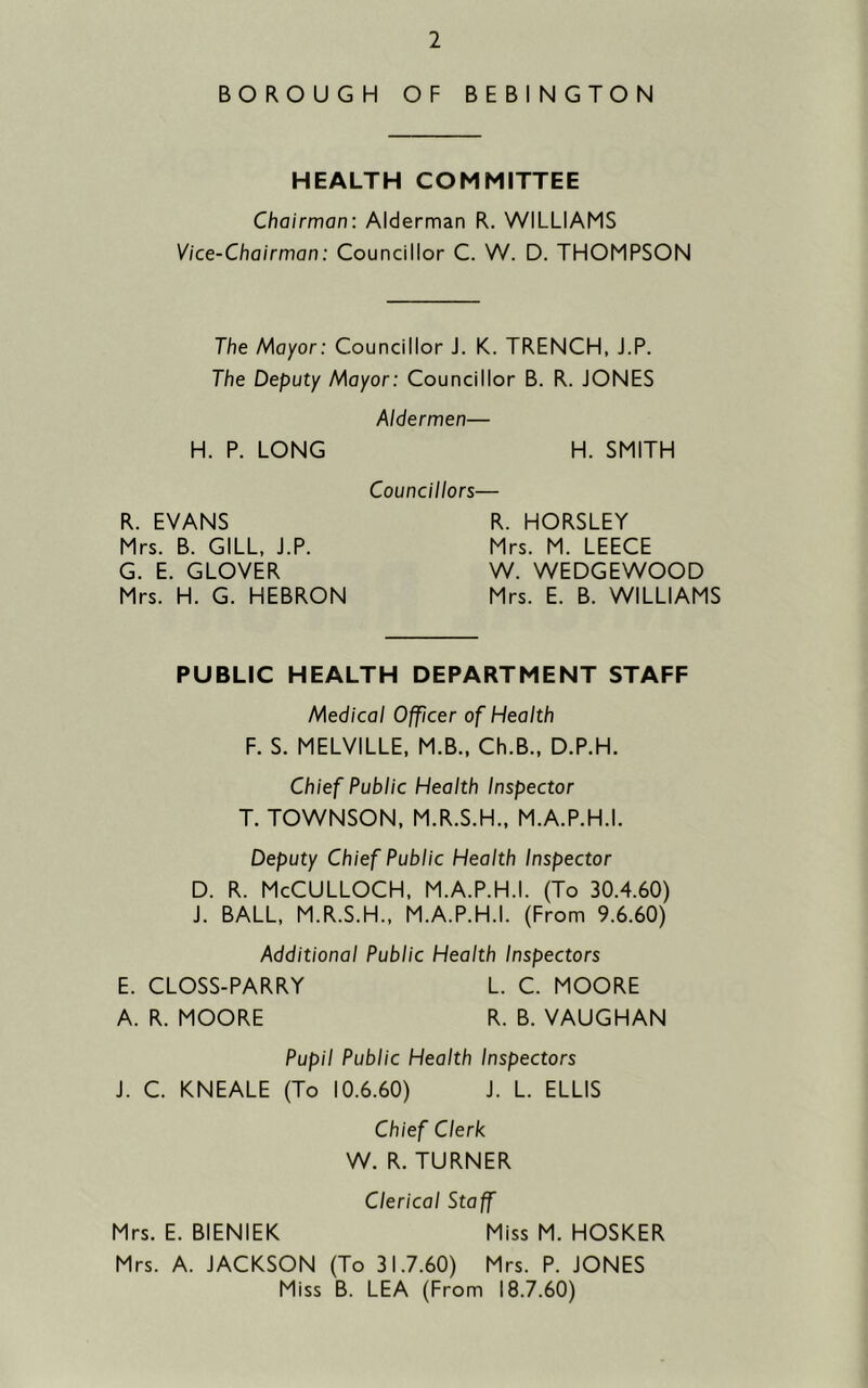 BOROUGH OF BEBINGTON HEALTH COMMITTEE Chairman: Alderman R. WILLIAMS Vice-Chairman: Councillor C. W. D. THOMPSON The Mayor: Councillor J. K. TRENCH, J.P. The Deputy Mayor: Councillor B. R. JONES Aldermen— H. P. LONG H. SMITH Councillors— R. EVANS Mrs. B. GILL. J.P. G. E. GLOVER Mrs. H. G. HEBRON R. HORSLEY Mrs. M. LEECE W. WEDGEWOOD Mrs. E. B. WILLIAMS PUBLIC HEALTH DEPARTMENT STAFF Medical Officer of Health F. S. MELVILLE. M.B., Ch.B., D.P.H. Chief Public Health Inspector T. TOWNSON, M.R.S.H., M.A.P.H.I. Deputy Chief Public Health Inspector D. R. McCULLOCH. M.A.P.H.I. (To 30.4.60) J. BALL, M.R.S.H., M.A.P.H.I. (From 9.6.60) Additional Public Health Inspectors E. CLOSS-PARRY L. C. MOORE A. R. MOORE R. B. VAUGHAN Pupil Public Health Inspectors J. C. KNEALE (To 10.6.60) J. L. ELLIS Chief Clerk W. R. TURNER Clerical Staff Mrs. E. BIENIEK Miss M. HOSKER Mrs. A. JACKSON (To 31.7.60) Mrs. P. JONES Miss B. LEA (From 18.7.60)