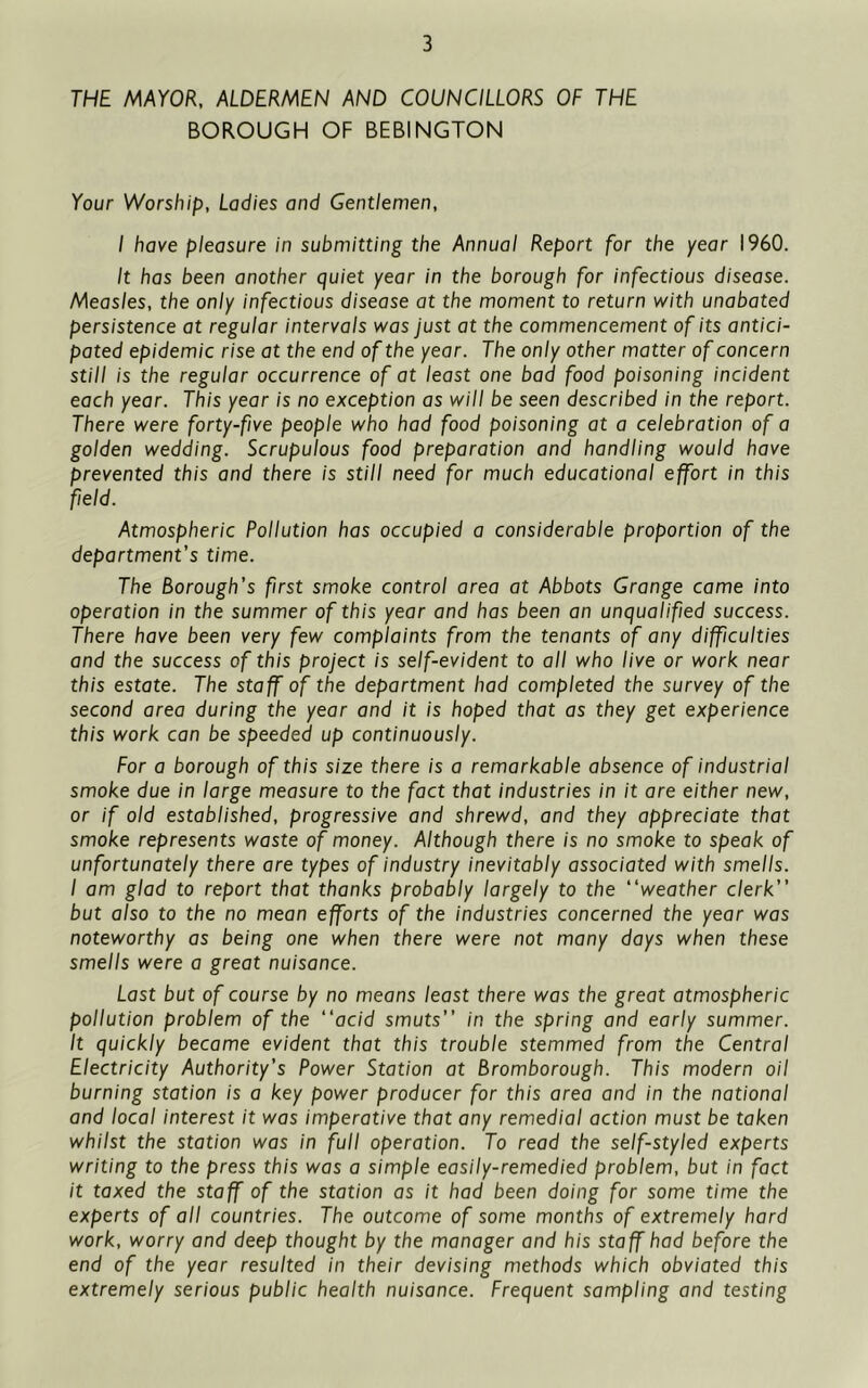 THE MAYOR, ALDERMEN AND COUNCILLORS OF THE BOROUGH OF BEBINGTON Your Worship, Ladies and Gentlemen, I have pleasure in submitting the Annual Report for the year I960. It has been another quiet year in the borough for infectious disease. Measles, the only infectious disease at the moment to return with unabated persistence at regular intervals was Just at the commencement of its antici- pated epidemic rise at the end of the year. The only other matter of concern still is the regular occurrence of at least one bad food poisoning incident each year. This year is no exception as will be seen described in the report. There were forty-five people who had food poisoning at a celebration of a golden wedding. Scrupulous food preparation and handling would have prevented this and there is still need for much educational effort in this field. Atmospheric Pollution has occupied a considerable proportion of the department's time. The Borough’s first smoke control area at Abbots Grange came into operation in the summer of this year and has been an unqualified success. There have been very few complaints from the tenants of any difficulties and the success of this project is self-evident to all who live or work near this estate. The staff of the department had completed the survey of the second area during the year and it is hoped that as they get experience this work can be speeded up continuously. For a borough of this size there is a remarkable absence of industrial smoke due in large measure to the fact that industries in it are either new, or if old established, progressive and shrewd, and they appreciate that smoke represents waste of money. Although there is no smoke to speak of unfortunately there are types of industry inevitably associated with smells. I am glad to report that thanks probably largely to the “weather clerk but also to the no mean efforts of the industries concerned the year was noteworthy as being one when there were not many days when these smells were a great nuisance. Last but of course by no means least there was the great atmospheric pollution problem of the “acid smuts in the spring and early summer. It quickly became evident that this trouble stemmed from the Central Electricity Authority’s Power Station at Bromborough. This modern oil burning station is a key power producer for this area and in the national and local interest it was imperative that any remedial action must be taken whilst the station was in full operation. To read the self-styled experts writing to the press this was a simple easily-remedied problem, but in fact it taxed the staff of the station as it had been doing for some time the experts of all countries. The outcome of some months of extremely hard work, worry and deep thought by the manager and his staff had before the end of the year resulted in their devising methods which obviated this extremely serious public health nuisance. Frequent sampling and testing