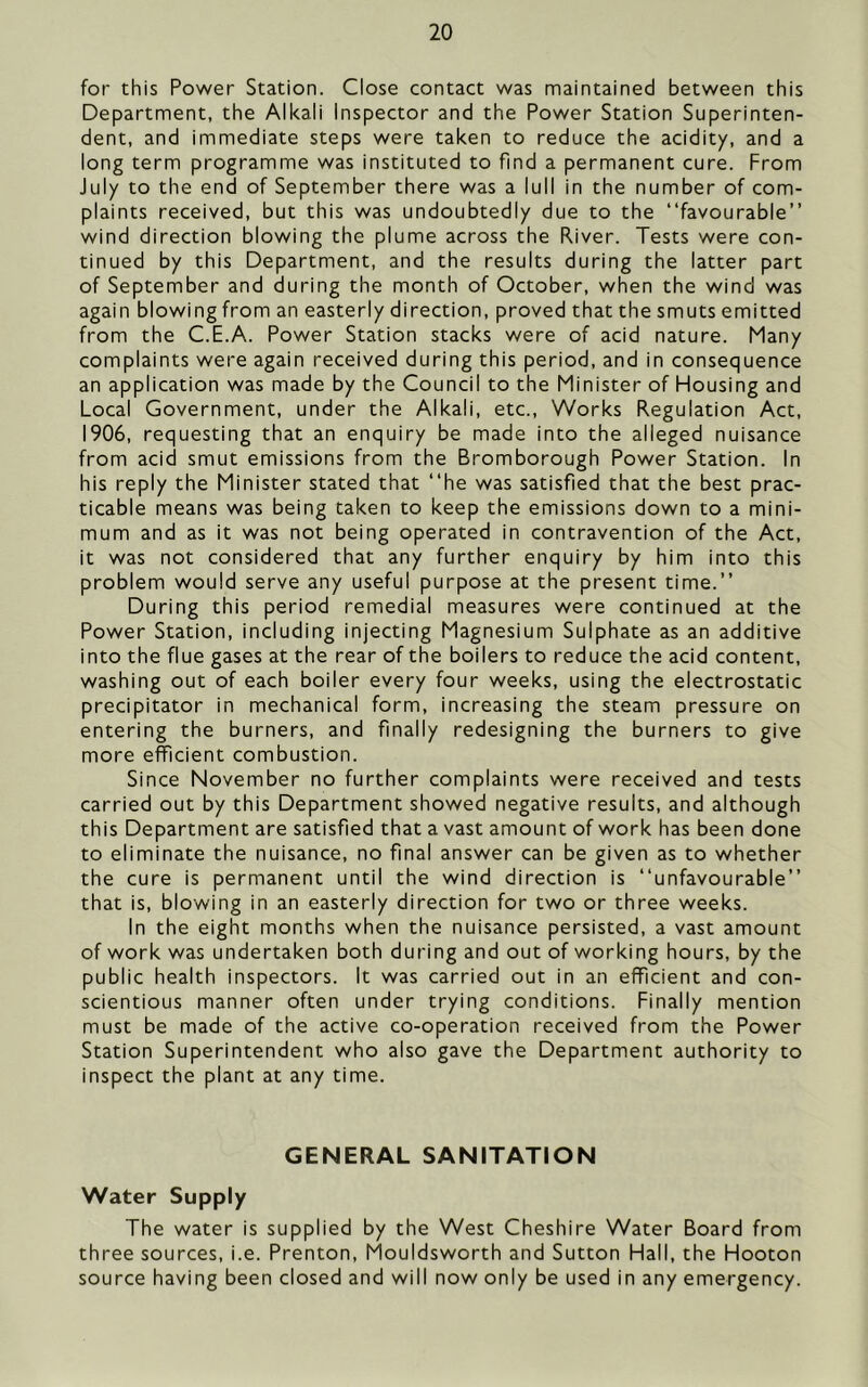 for this Power Station. Close contact was maintained between this Department, the Alkali Inspector and the Power Station Superinten- dent, and immediate steps were taken to reduce the acidity, and a long term programme was instituted to find a permanent cure. From July to the end of September there was a lull in the number of com- plaints received, but this was undoubtedly due to the “favourable” wind direction blowing the plume across the River. Tests were con- tinued by this Department, and the results during the latter part of September and during the month of October, when the wind was again blowing from an easterly direction, proved that the smuts emitted from the C.E.A. Power Station stacks were of acid nature. Many complaints were again received during this period, and in consequence an application was made by the Council to the Minister of Housing and Local Government, under the Alkali, etc.. Works Regulation Act, 1906, requesting that an enquiry be made into the alleged nuisance from acid smut emissions from the Bromborough Power Station. In his reply the Minister stated that “he was satisfied that the best prac- ticable means was being taken to keep the emissions down to a mini- mum and as it was not being operated in contravention of the Act, it was not considered that any further enquiry by him into this problem would serve any useful purpose at the present time.” During this period remedial measures were continued at the Power Station, including injecting Magnesium Sulphate as an additive into the flue gases at the rear of the boilers to reduce the acid content, washing out of each boiler every four weeks, using the electrostatic precipitator in mechanical form, increasing the steam pressure on entering the burners, and finally redesigning the burners to give more efficient combustion. Since November no further complaints were received and tests carried out by this Department showed negative results, and although this Department are satisfied that a vast amount of work has been done to eliminate the nuisance, no final answer can be given as to whether the cure is permanent until the wind direction is “unfavourable” that is, blowing in an easterly direction for two or three weeks. In the eight months when the nuisance persisted, a vast amount of work was undertaken both during and out of working hours, by the public health inspectors. It was carried out in an efficient and con- scientious manner often under trying conditions. Finally mention must be made of the active co-operation received from the Power Station Superintendent who also gave the Department authority to inspect the plant at any time. GENERAL SANITATION Water Supply The water is supplied by the West Cheshire Water Board from three sources, i.e. Prenton, Mouldsworth and Sutton Hall, the Hooton source having been closed and will now only be used in any emergency.