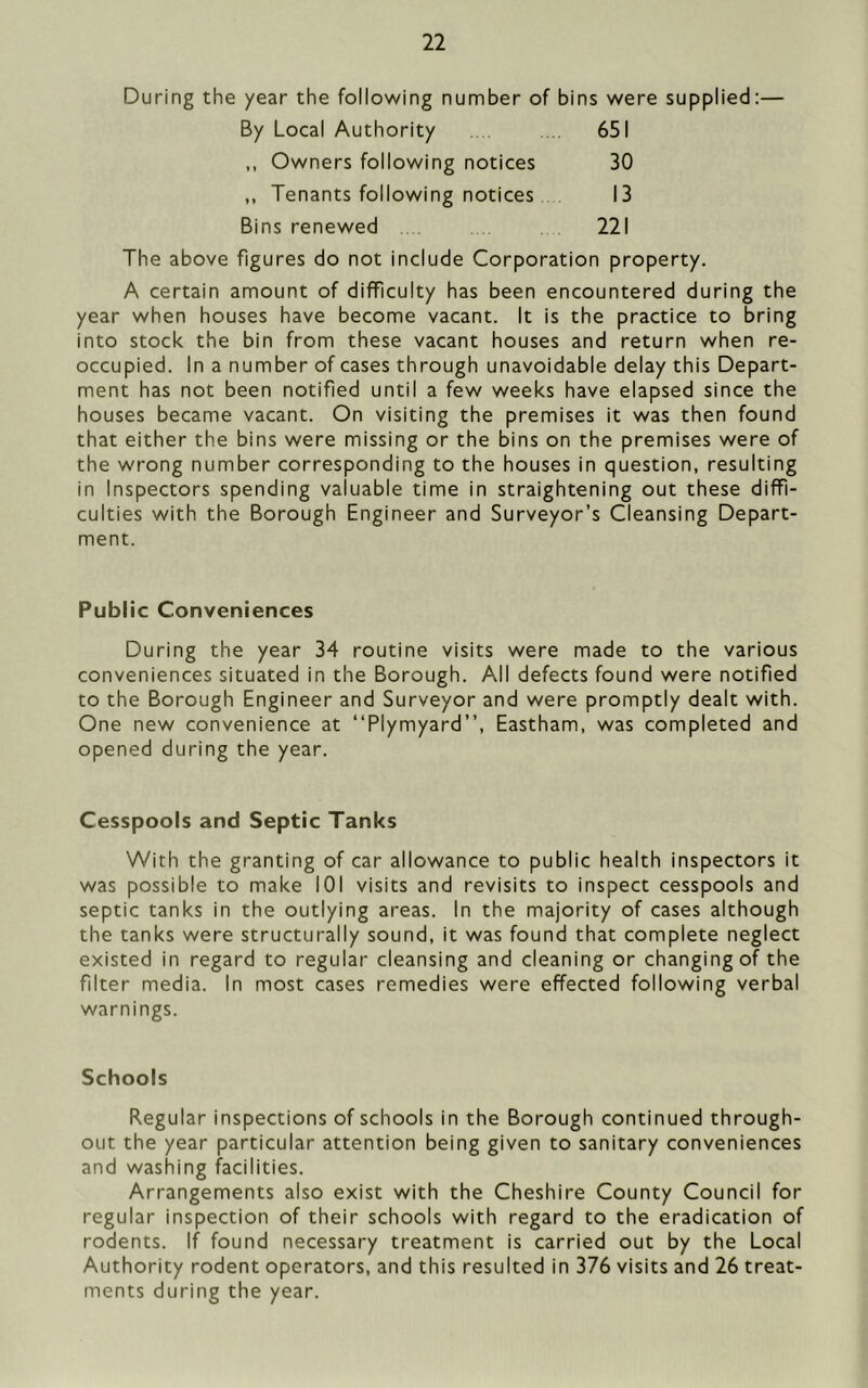 During the year the following number of bins were supplied:— By Local Authority . ... 651 ,, Owners following notices 30 ,, Tenants following notices 13 Bins renewed 221 The above figures do not include Corporation property. A certain amount of difficulty has been encountered during the year when houses have become vacant. It is the practice to bring into stock the bin from these vacant houses and return when re- occupied. In a number of cases through unavoidable delay this Depart- ment has not been notified until a few weeks have elapsed since the houses became vacant. On visiting the premises it was then found that either the bins were missing or the bins on the premises were of the wrong number corresponding to the houses in question, resulting in Inspectors spending valuable time in straightening out these diffi- culties with the Borough Engineer and Surveyor’s Cleansing Depart- ment. Public Conveniences During the year 34 routine visits were made to the various conveniences situated in the Borough. All defects found were notified to the Borough Engineer and Surveyor and were promptly dealt with. One new convenience at “Plymyard”, Eastham, was completed and opened during the year. Cesspools and Septic Tanks With the granting of car allowance to public health inspectors it was possible to make 101 visits and revisits to inspect cesspools and septic tanks in the outlying areas. In the majority of cases although the tanks were structurally sound, it was found that complete neglect existed in regard to regular cleansing and cleaning or changing of the filter media. In most cases remedies were effected following verbal warnings. Schools Regular inspections of schools in the Borough continued through- out the year particular attention being given to sanitary conveniences and washing facilities. Arrangements also exist with the Cheshire County Council for regular inspection of their schools with regard to the eradication of rodents. If found necessary treatment is carried out by the Local Authority rodent operators, and this resulted in 376 visits and 26 treat- ments during the year.