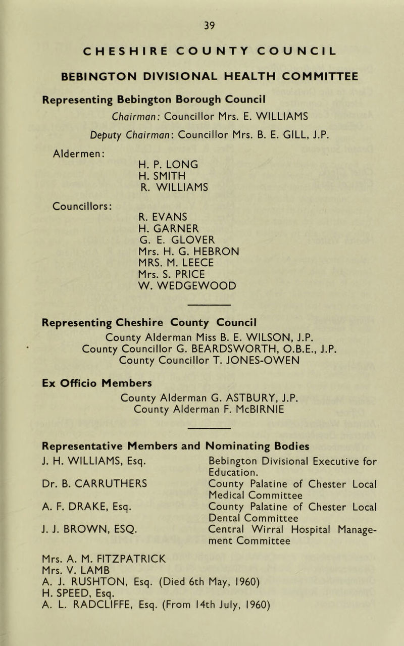 CHESHIRE COUNTY COUNCIL BEBINGTON DIVISIONAL HEALTH COMMITTEE Representing Bebington Borough Council Chairman: Councillor Mrs. E. WILLIAMS Deputy Chairman: Councillor Mrs. B. E. GILL, J.P. Aldermen; H. P. LONG H. SMITH R. WILLIAMS Councillors: R. EVANS H. GARNER G. E. GLOVER Mrs. H. G. HEBRON MRS. M. LEECE Mrs. S. PRICE W. WEDGEWOOD Representing Cheshire County Council County Alderman Miss B. E. WILSON, J.P. County Councillor G. BEARDSWORTH, O.B.E., J.P. County Councillor T. JONES-OWEN Ex Officio Members County Alderman G. ASTBURY, J.P. County Alderman F. McBIRNIE Representative Members and Nominating Bodies J. H. WILLIAMS, Esq. Dr. B. CARRUTHERS A. F. DRAKE, Esq. J. J. BROWN, ESQ. Bebington Divisional Executive for Education. County Palatine of Chester Local Medical Committee County Palatine of Chester Local Dental Committee Central Wirral Hospital Manage- ment Committee Mrs. A. M. FITZPATRICK Mrs. V. LAMB A. J. RUSHTON, Esq. (Died 6th May, I960) H. SPEED, Esq. A. L. RADCLIFFE, Esq. (From 14th July, I960)