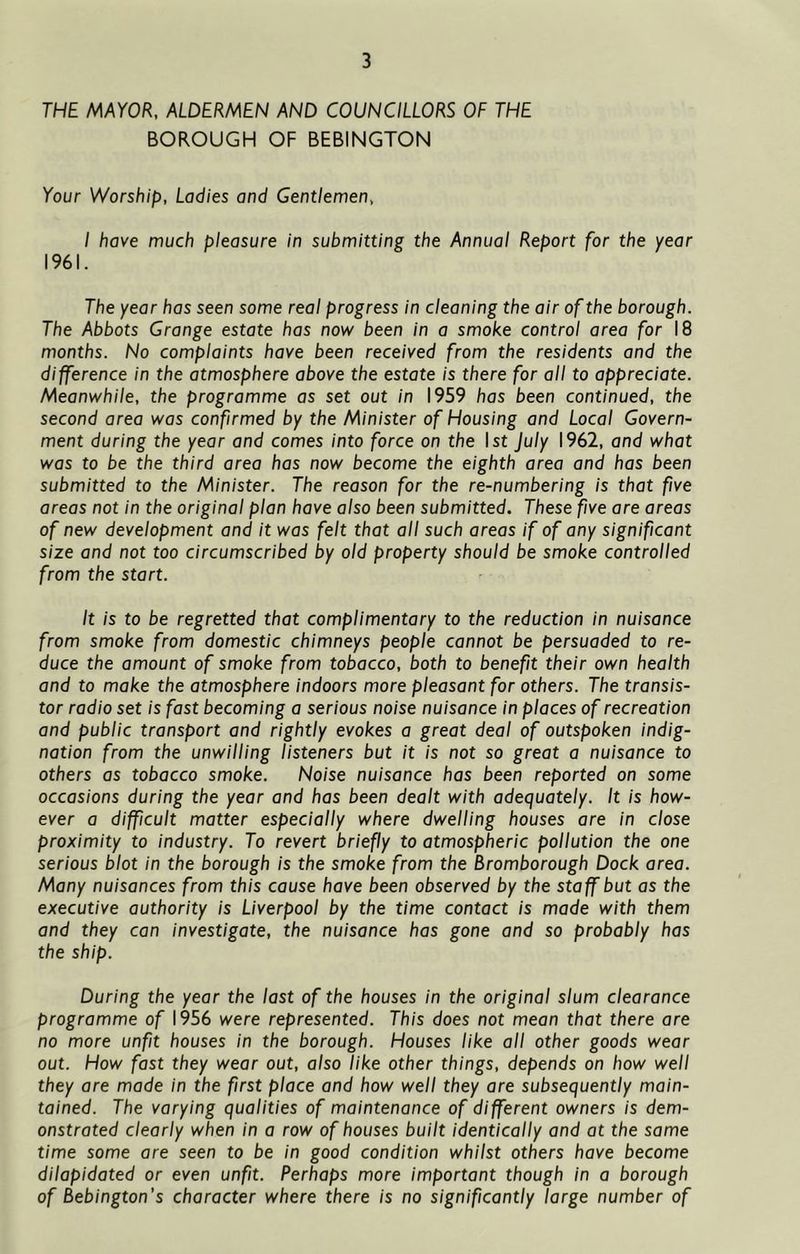 THE MAYOR, ALDERMEN AND COUNCILLORS OF THE BOROUGH OF BEBINGTON Your Worship, Ladies and Gentlemen, I have much pleasure in submitting the Annual Report for the year 1961. The year has seen some real progress in cleaning the air of the borough. The Abbots Grange estate has now been in a smoke control area for 18 months. No complaints have been received from the residents and the difference in the atmosphere above the estate is there for all to appreciate. Meanwhile, the programme as set out in 1959 has been continued, the second area was confirmed by the Minister of Housing and Local Govern- ment during the year and comes into force on the 1st July 1962, and what was to be the third area has now become the eighth area and has been submitted to the Minister. The reason for the re-numbering is that five areas not in the original plan have also been submitted. These five are areas of new development and it was felt that all such areas if of any significant size and not too circumscribed by old property should be smoke controlled from the start. It is to be regretted that complimentary to the reduction in nuisance from smoke from domestic chimneys people cannot be persuaded to re- duce the amount of smoke from tobacco, both to benefit their own health and to make the atmosphere indoors more pleasant for others. The transis- tor radio set is fast becoming a serious noise nuisance in places of recreation and public transport and rightly evokes a great deal of outspoken indig- nation from the unwilling listeners but it is not so great a nuisance to others as tobacco smoke. Noise nuisance has been reported on some occasions during the year and has been dealt with adequately. It is how- ever a difficult matter especially where dwelling houses are in close proximity to industry. To revert briefly to atmospheric pollution the one serious blot in the borough is the smoke from the Bromborough Dock area. Many nuisances from this cause have been observed by the staff but as the executive authority is Liverpool by the time contact is made with them and they can investigate, the nuisance has gone and so probably has the ship. During the year the last of the houses in the original slum clearance programme of 1956 were represented. This does not mean that there are no more unfit houses in the borough. Houses like all other goods wear out. How fast they wear out, also like other things, depends on how well they are made in the first place and how well they are subsequently main- tained. The varying qualities of maintenance of different owners is dem- onstrated clearly when in a row of houses built identically and at the same time some are seen to be in good condition whilst others have become dilapidated or even unfit. Perhaps more important though in a borough of Bebington’s character where there is no significantly large number of