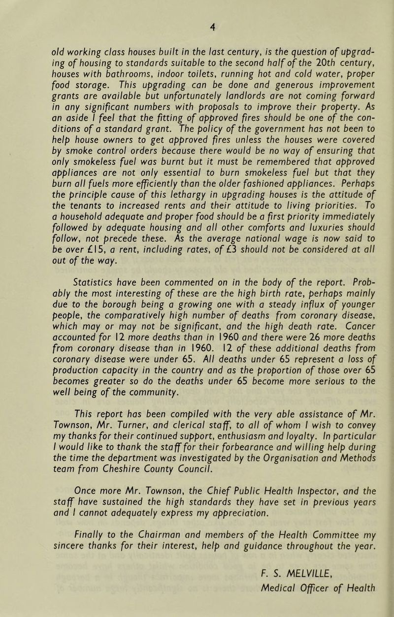 old working class houses built in the last century, is the question of upgrad- ing of housing to standards suitable to the second half of the 20th century, houses with bathrooms, indoor toilets, running hot and cold water, proper food storage. This upgrading can be done and generous improvement grants are available but unfortunately landlords are not coming forward in any significant numbers with proposals to improve their property. As an aside I feel that the fitting of approved fires should be one of the con- ditions of a standard grant. The policy of the government has not been to help house owners to get approved fires unless the houses were covered by smoke control orders because there would be no way of ensuring that only smokeless fuel was burnt but it must be remembered that approved appliances are not only essential to burn smokeless fuel but that they burn all fuels more efficiently than the older fashioned appliances. Perhaps the principle cause of this lethargy in upgrading houses is the attitude of the tenants to increased rents and their attitude to living priorities. To a household adequate and proper food should be a first priority immediately followed by adequate housing and all other comforts and luxuries should follow, not precede these. As the average national wage is now said to be over £15, o rent, including rates, of £3 should not be considered at all out of the way. Statistics have been commented on in the body of the report. Prob- ably the most interesting of these are the high birth rate, perhaps mainly due to the borough being a growing one with a steady influx of younger people, the comparatively high number of deaths from coronary disease, which may or may not be significant, and the high death rate. Cancer accounted for 12 more deaths than in I960 and there were 26 more deaths from coronary disease than in I960. 12 of these additional deaths from coronary disease were under 65. All deaths under 65 represent a loss of production capacity in the country and as the proportion of those over 65 becomes greater so do the deaths under 65 become more serious to the well being of the community. This report has been compiled with the very able assistance of Mr. Townson, Mr. Turner, and clerical staff, to all of whom I wish to convey my thanks for their continued support, enthusiasm and loyalty. In particular I would like to thank the staff for their forbearance and willing help during the time the department was investigated by the Organisation and Methods team from Cheshire County Council. Once more Mr. Townson, the Chief Public Health Inspector, and the staff have sustained the high standards they have set in previous years and I cannot adequately express my appreciation. Finally to the Chairman and members of the Health Committee my sincere thanks for their interest, help and guidance throughout the year. F. S. MELVILLE, Medical Officer of Health