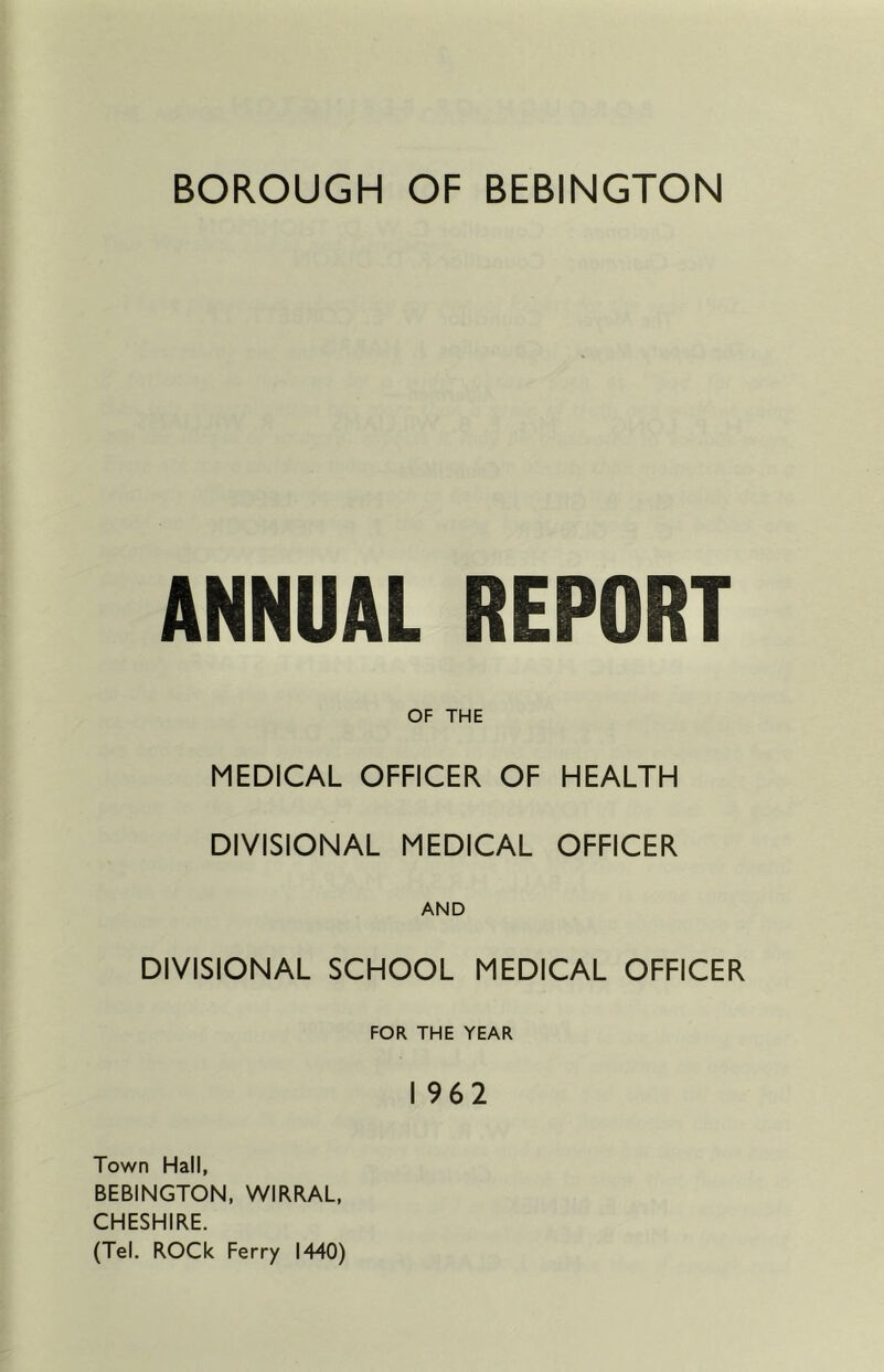 ANNUAL REPORT OF THE MEDICAL OFFICER OF HEALTH DIVISIONAL MEDICAL OFFICER AND DIVISIONAL SCHOOL MEDICAL OFFICER FOR THE YEAR I 962 Town Hall, BEBINGTON, WIRRAL, CHESHIRE. (Tel. ROCk Ferry 1440)