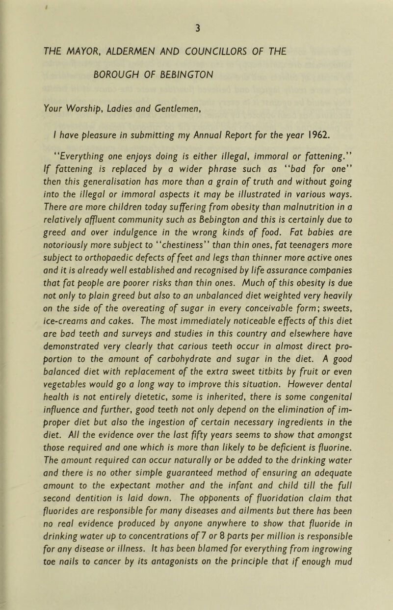 THE MAYOR, ALDERMEN AND COUNCILLORS OF THE BOROUGH OF BEBINGTON Your Worship, Ladies and Gentlemen, I have pleasure in submitting my Annual Report for the year 1962. “Everything one enjoys doing is either illegal, immoral or fattening.” If fattening is replaced by a wider phrase such as “bad for one” then this generalisation has more than a grain of truth and without going into the illegal or immoral aspects it may be illustrated in various ways. There are more children today suffering from obesity than malnutrition in a relatively affluent community such as Bebington and this is certainly due to greed and over indulgence in the wrong kinds of food. Fat babies are notoriously more subject to “chestiness” than thin ones, fat teenagers more subject to orthopaedic defects of feet and legs than thinner more active ones and it is already well established and recognised by life assurance companies that fat people are poorer risks than thin ones. Much of this obesity is due not only to plain greed but also to an unbalanced diet weighted very heavily on the side of the overeating of sugar in every conceivable form; sweets, ice-creams and cakes. The most immediately noticeable effects of this diet are bad teeth and surveys and studies in this country and elsewhere have demonstrated very clearly that carious teeth occur in almost direct pro- portion to the amount of carbohydrate and sugar in the diet. A good balanced diet with replacement of the extra sweet titbits by fruit or even vegetables would go a long way to improve this situation. However dental health is not entirely dietetic, some is inherited, there is some congenital influence and further, good teeth not only depend on the elimination of im- proper diet but also the ingestion of certain necessary ingredients in the diet. All the evidence over the last fifty years seems to show that amongst those required and one which is more than likely to be deficient is fluorine. The amount required can occur naturally or be added to the drinking water and there is no other simple guaranteed method of ensuring an adequate amount to the expectant mother and the infant and child till the full second dentition is laid down. The opponents of fluoridation claim that fluorides are responsible for many diseases and ailments but there has been no real evidence produced by anyone anywhere to show that fluoride in drinking water up to concentrations of 7 or 8 parts per million is responsible for any disease or illness. It has been blamed for everything from ingrowing toe nails to cancer by its antagonists on the principle that if enough mud