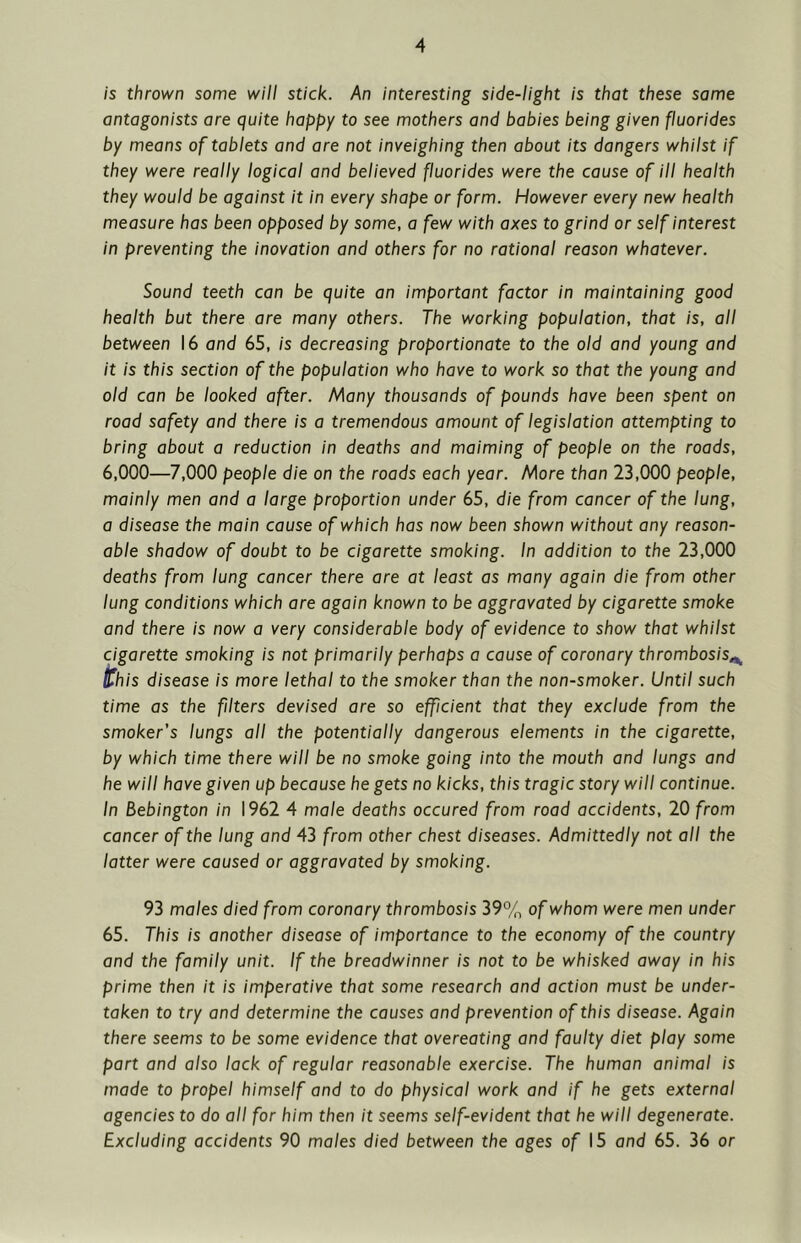 is thrown some will stick. An interesting side-light is that these same antagonists are quite happy to see mothers and babies being given fluorides by means of tablets and are not inveighing then about its dangers whilst if they were really logical and believed fluorides were the cause of ill health they would be against it in every shape or form. However every new health measure has been opposed by some, a few with axes to grind or self interest in preventing the inovation and others for no rational reason whatever. Sound teeth can be quite an important factor in maintaining good health but there are many others. The working population, that is, all between 16 and 65, is decreasing proportionate to the old and young and it is this section of the population who have to work so that the young and old can be looked after. Many thousands of pounds have been spent on road safety and there is a tremendous amount of legislation attempting to bring about a reduction in deaths and maiming of people on the roads, 6,000—7,000 people die on the roads each year. More than 23,000 people, mainly men and a large proportion under 65, die from cancer of the lung, a disease the main cause of which has now been shown without any reason- able shadow of doubt to be cigarette smoking. In addition to the 23,000 deaths from lung cancer there are at least as many again die from other lung conditions which are again known to be aggravated by cigarette smoke and there is now a very considerable body of evidence to show that whilst cigarette smoking is not primarily perhaps a cause of coronary thrombosis^ this disease is more lethal to the smoker than the non-smoker. Until such time as the filters devised are so efficient that they exclude from the smoker’s lungs all the potentially dangerous elements in the cigarette, by which time there will be no smoke going into the mouth and lungs and he will have given up because he gets no kicks, this tragic story will continue. In Bebington in 1962 4 male deaths occured from road accidents, 20 from cancer of the lung and 43 from other chest diseases. Admittedly not all the latter were caused or aggravated by smoking. 93 males died from coronary thrombosis 39% of whom were men under 65. This is another disease of importance to the economy of the country and the family unit. If the breadwinner is not to be whisked away in his prime then it is imperative that some research and action must be under- taken to try and determine the causes and prevention of this disease. Again there seems to be some evidence that overeating and faulty diet play some part and also lack of regular reasonable exercise. The human animal is made to propel himself and to do physical work and if he gets external agencies to do all for him then it seems self-evident that he will degenerate. Excluding accidents 90 males died between the ages of 15 and 65. 36 or