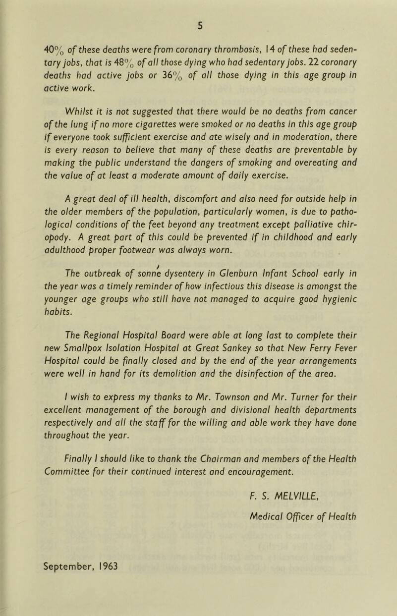 40% of these deaths were from coronary thrombosis, 14 of these had seden- tary jobs, that is 48% of all those dying who had sedentary jobs. 22 coronary deaths had active jobs or 36% of all those dying in this age group in active work. Whilst it is not suggested that there would be no deaths from cancer of the lung if no more cigarettes were smoked or no deaths in this age group if everyone took sufficient exercise and ate wisely and in moderation, there is every reason to believe that many of these deaths are preventable by making the public understand the dangers of smoking and overeating and the value of at least a moderate amount of daily exercise. A great deal of ill health, discomfort and also need for outside help in the older members of the population, particularly women, is due to patho- logical conditions of the feet beyond any treatment except palliative chir- opody. A great part of this could be prevented if in childhood and early adulthood proper footwear was always worn. The outbreak of sonne dysentery in Glenburn Infant School early in the year was a timely reminder of how infectious this disease is amongst the younger age groups who still have not managed to acquire good hygienic habits. The Regional Hospital Board were able at long last to complete their new Smallpox Isolation Hospital at Great Sankey so that New Ferry Fever Hospital could be finally closed and by the end of the year arrangements were well in hand for its demolition and the disinfection of the area. I wish to express my thanks to Mr. Townson and Mr. Turner for their excellent management of the borough and divisional health departments respectively and all the staff for the willing and able work they have done throughout the year. Finally I should like to thank the Chairman and members of the Health Committee for their continued interest and encouragement. F. S. MELVILLE, Medical Officer of Health September, 1963