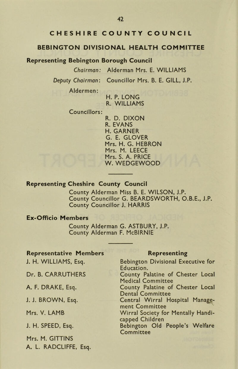 CHESHIRE COUNTY COUNCIL BEBINGTON DIVISIONAL HEALTH COMMITTEE Representing Bebington Borough Council Chairman: Alderman Mrs. E. WILLIAMS Deputy Chairman: Councillor Mrs. B. E. GILL, J.P. Aldermen: H. P. LONG R. WILLIAMS Councillors: R. D. DIXON R. EVANS H. GARNER G. E. GLOVER Mrs. H. G. HEBRON Mrs. M. LEECE Mrs. S. A. PRICE W. WEDGEWOOD Representing Cheshire County Council County Alderman Miss B. E. WILSON, J.P. County Councillor G. BEARDSWORTH, O.B.E., J.P. County Councillor J. HARRIS Ex-Officio Members County Alderman G. ASTBURY, J.P. County Alderman F. McBIRNIE Representative Members J. H. WILLIAMS, Esq. Dr. B. CARRUTHERS Representing J. H. SPEED, Esq. Mrs. M. GITTINS A. L. RADCLIFFE, Esq. A. F. DRAKE, Esq. J. J. BROWN, Esq. Mrs. V. LAMB Bebington Divisional Executive for Education. County Palatine of Chester Local Medical Committee County Palatine of Chester Local Dental Committee Central Wirral Hospital Manage- ment Committee Wirral Society for Mentally Handi- capped Children Bebington Old People’s Welfare Committee