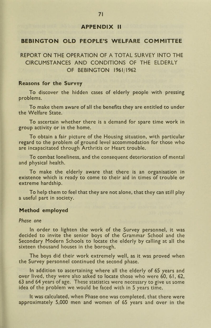 APPENDIX II BEBINGTON OLD PEOPLE’S WELFARE COMMITTEE REPORT ON THE OPERATION OF A TOTAL SURVEY INTO THE CIRCUMSTANCES AND CONDITIONS OF THE ELDERLY OF BEBINGTON 1961/1962 Reasons for the Survey To discover the hidden cases of elderly people with pressing problems. To make them aware of all the benefits they are entitled to under the Welfare State. To ascertain whether there is a demand for spare time work in group activity or in the home. To obtain a fair picture of the Housing situation, with particular regard to the problem of ground level accommodation for those who are incapacitated through Arthritis or Heart trouble. To combat loneliness, and the consequent deterioration of mental and physical health. To make the elderly aware that there is an organisation in existence which is ready to come to their aid in times of trouble or extreme hardship. To help them to feel that they are not alone, that they can still play a useful part in society. Method employed Phase one In order to lighten the work of the Survey personnel, it was decided to invite the senior boys of the Grammar School and the Secondary Modern Schools to locate the elderly by calling at all the sixteen thousand houses in the borough. The boys did their work extremely well, as it was proved when the Survey personnel continued the second phase. In addition to ascertaining where all the elderly of 65 years and over lived, they were also asked to locate those who were 60, 61, 62, 63 and 64 years of age. These statistics were necessary to give us some idea of the problem we would be faced with in 5 years time. It was calculated, when Phase one was completed, that there were approximately 5,000 men and women of 65 years and over in the