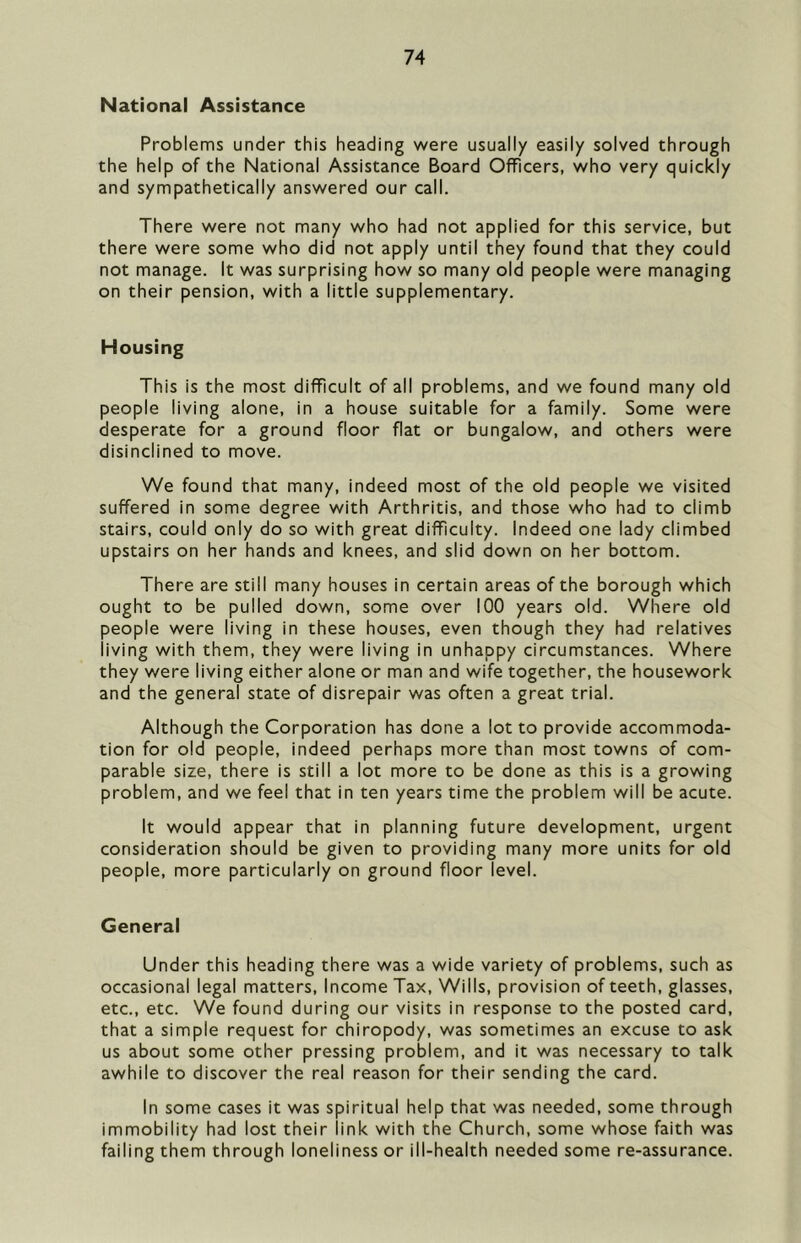 National Assistance Problems under this heading were usually easily solved through the help of the National Assistance Board Officers, who very quickly and sympathetically answered our call. There were not many who had not applied for this service, but there were some who did not apply until they found that they could not manage. It was surprising how so many old people were managing on their pension, with a little supplementary. Housing This is the most difficult of all problems, and we found many old people living alone, in a house suitable for a family. Some were desperate for a ground floor flat or bungalow, and others were disinclined to move. We found that many, indeed most of the old people we visited suffered in some degree with Arthritis, and those who had to climb stairs, could only do so with great difficulty. Indeed one lady climbed upstairs on her hands and knees, and slid down on her bottom. There are still many houses in certain areas of the borough which ought to be pulled down, some over 100 years old. Where old people were living in these houses, even though they had relatives living with them, they were living in unhappy circumstances. Where they were living either alone or man and wife together, the housework and the general state of disrepair was often a great trial. Although the Corporation has done a lot to provide accommoda- tion for old people, indeed perhaps more than most towns of com- parable size, there is still a lot more to be done as this is a growing problem, and we feel that in ten years time the problem will be acute. It would appear that in planning future development, urgent consideration should be given to providing many more units for old people, more particularly on ground floor level. General Under this heading there was a wide variety of problems, such as occasional legal matters, Income Tax, Wills, provision of teeth, glasses, etc., etc. We found during our visits in response to the posted card, that a simple request for chiropody, was sometimes an excuse to ask us about some other pressing problem, and it was necessary to talk awhile to discover the real reason for their sending the card. In some cases it was spiritual help that was needed, some through immobility had lost their link with the Church, some whose faith was failing them through loneliness or ill-health needed some re-assurance.