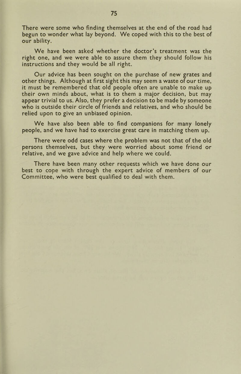 There were some who finding themselves at the end of the road had begun to wonder what lay beyond. We coped with this to the best of our ability. We have been asked whether the doctor’s treatment was the right one, and we were able to assure them they should follow his instructions and they would be all right. Our advice has been sought on the purchase of new grates and other things. Although at first sight this may seem a waste of our time, it must be remembered that old people often are unable to make up their own minds about, what is to them a major decision, but may appear trivial to us. Also, they prefer a decision to be made by someone who is outside their circle of friends and relatives, and who should be relied upon to give an unbiased opinion. We have also been able to find companions for many lonely people, and we have had to exercise great care in matching them up. There were odd cases where the problem was not that of the old persons themselves, but they were worried about some friend or relative, and we gave advice and help where we could. There have been many other requests which we have done our best to cope with through the expert advice of members of our Committee, who were best qualified to deal with them.