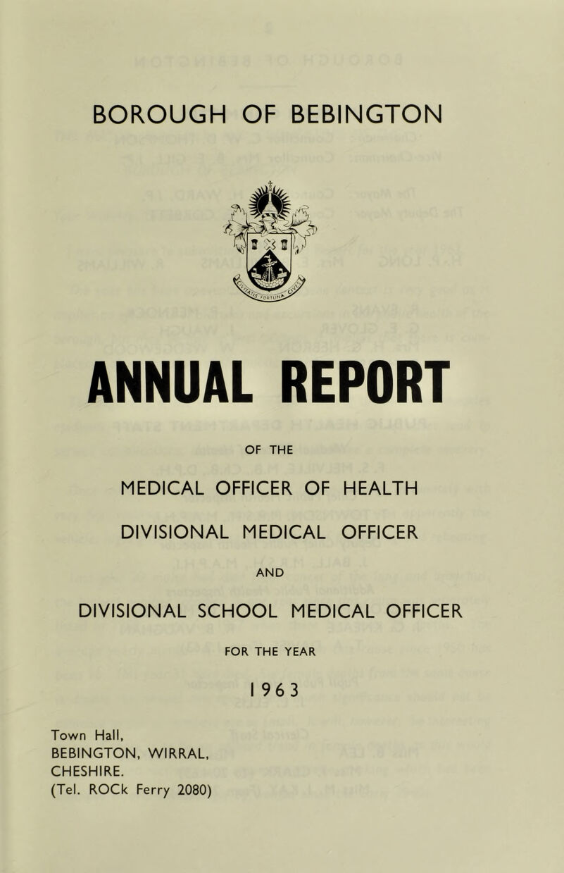 ANNUAL REPORT OF THE MEDICAL OFFICER OF HEALTH DIVISIONAL MEDICAL OFFICER DIVISIONAL SCHOOL MEDICAL OFFICER FOR THE YEAR I 963 Town Hall, BEBINGTON. WIRRAL, CHESHIRE. (Tel. ROCk Ferry 2080)