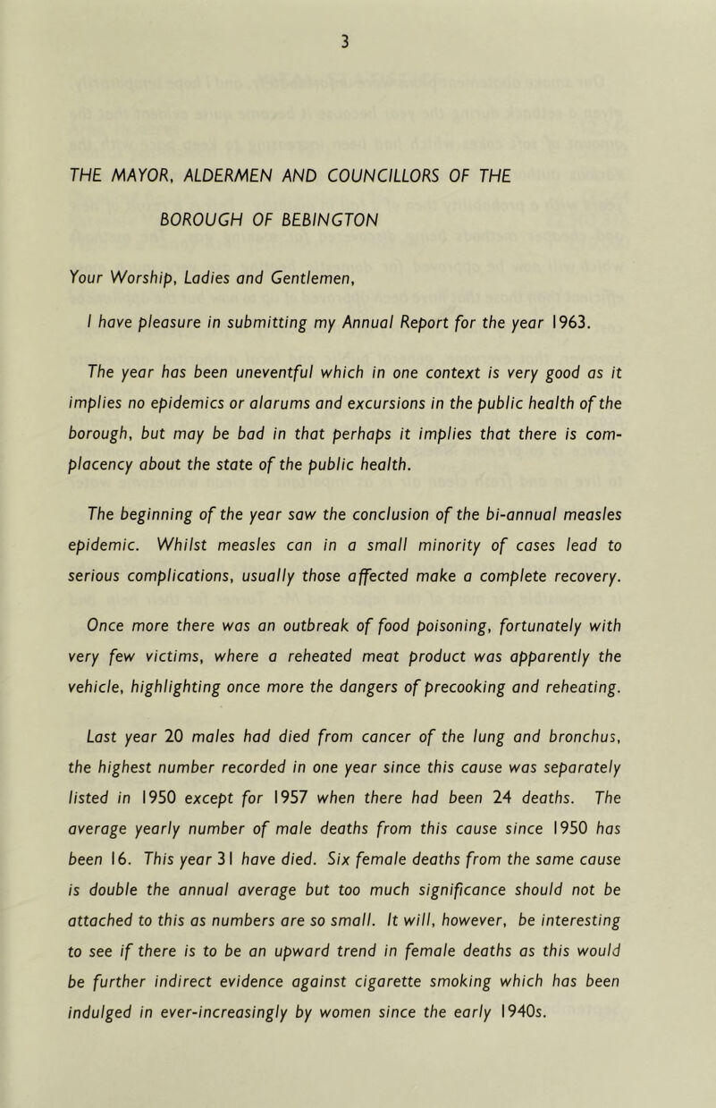 THE MAYOR, ALDERMEN AND COUNCILLORS OF THE BOROUGH OF BEBINGTON Your Worship, Ladies and Gentlemen, I have pleasure in submitting my Annual Report for the year 1963. The year has been uneventful which in one context is very good as it implies no epidemics or alarums and excursions in the public health of the borough, but may be bad in that perhaps it implies that there is com- placency about the state of the public health. The beginning of the year saw the conclusion of the bi-annual measles epidemic. Whilst measles can in a small minority of cases lead to serious complications, usually those affected make a complete recovery. Once more there was an outbreak of food poisoning, fortunately with very few victims, where a reheated meat product was apparently the vehicle, highlighting once more the dangers of precooking and reheating. Last year 20 males had died from cancer of the lung and bronchus, the highest number recorded in one year since this cause was separately listed in 1950 except for 1957 when there had been 24 deaths. The average yearly number of male deaths from this cause since 1950 has been 16. This year 31 have died. Six female deaths from the same cause is double the annual average but too much significance should not be attached to this as numbers are so small. It will, however, be interesting to see if there is to be an upward trend in female deaths as this would be further indirect evidence against cigarette smoking which has been indulged in ever-increasingly by women since the early 1940s.