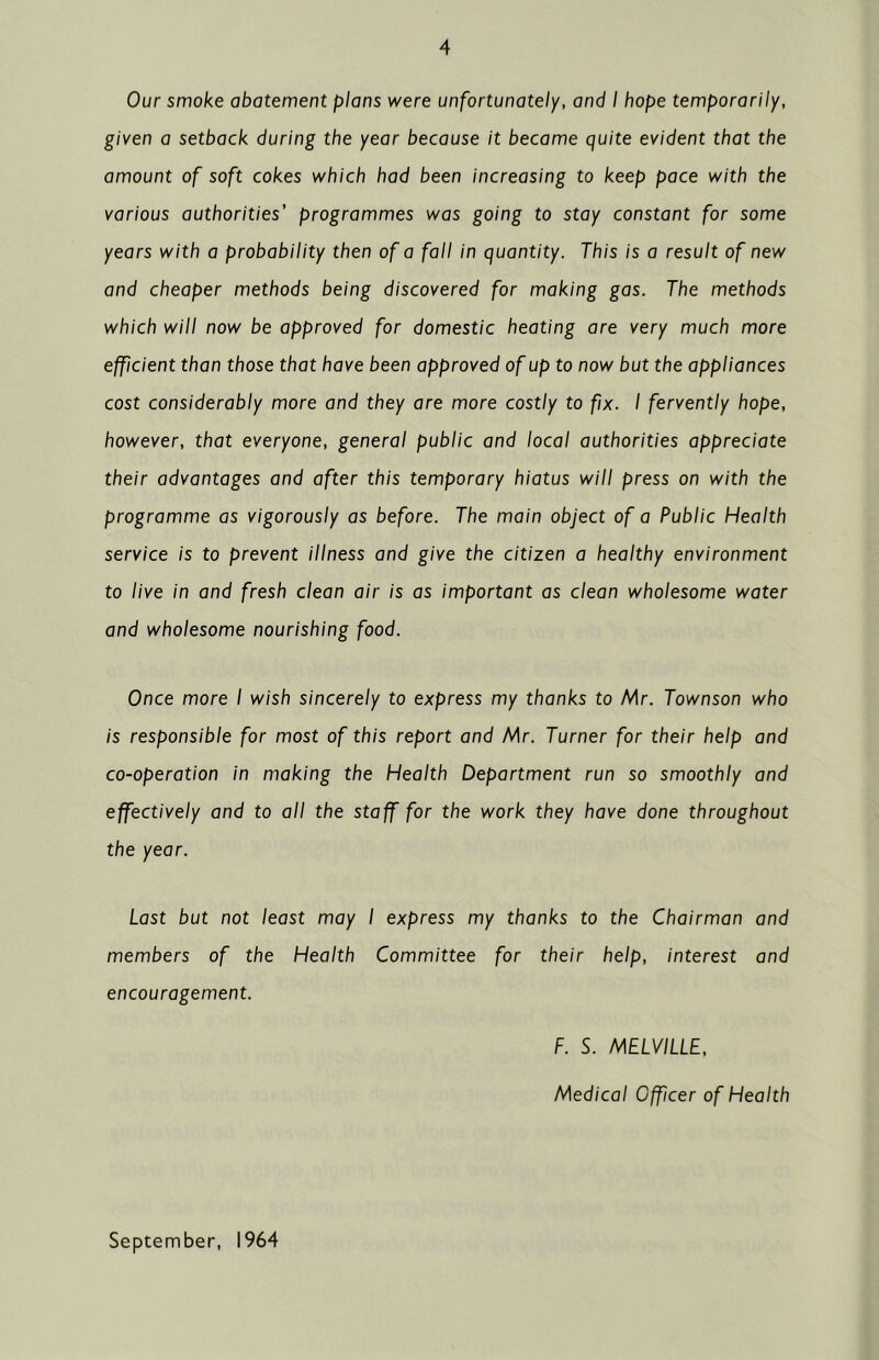 Our smoke abatement plans were unfortunately, and I hope temporarily, given a setback during the year because it became quite evident that the amount of soft cokes which had been increasing to keep pace with the various authorities' programmes was going to stay constant for some years with a probability then of a fall in quantity. This is a result of new and cheaper methods being discovered for making gas. The methods which will now be approved for domestic heating are very much more efficient than those that have been approved of up to now but the appliances cost considerably more and they are more costly to fix. I fervently hope, however, that everyone, general public and local authorities appreciate their advantages and after this temporary hiatus will press on with the programme as vigorously as before. The main object of a Public Health service is to prevent illness and give the citizen a healthy environment to live in and fresh clean air is as important as clean wholesome water and wholesome nourishing food. Once more I wish sincerely to express my thanks to Mr. Townson who is responsible for most of this report and Mr. Turner for their help and co-operation in making the Health Department run so smoothly and effectively and to all the staff for the work they have done throughout the year. Last but not least may I express my thanks to the Chairman and members of the Health Committee for their help, interest and encouragement. F. S. MELVILLE, Medical Officer of Health September, 1964