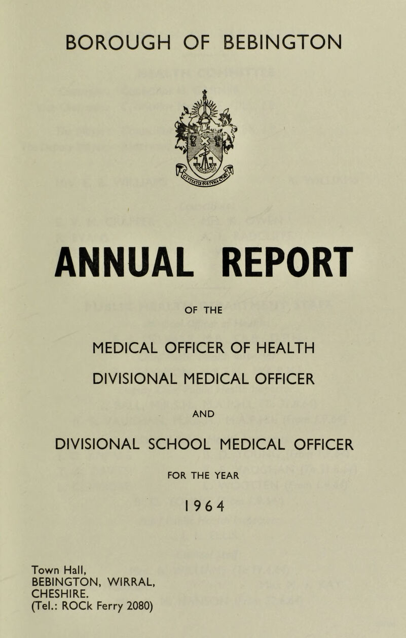 ANNUAL REPORT OF THE MEDICAL OFFICER OF HEALTH DIVISIONAL MEDICAL OFFICER AND DIVISIONAL SCHOOL MEDICAL OFFICER FOR THE YEAR 1964 Town Hall, BEBINGTON, WIRRAL, CHESHIRE. (Tel.: ROCk Ferry 2080)