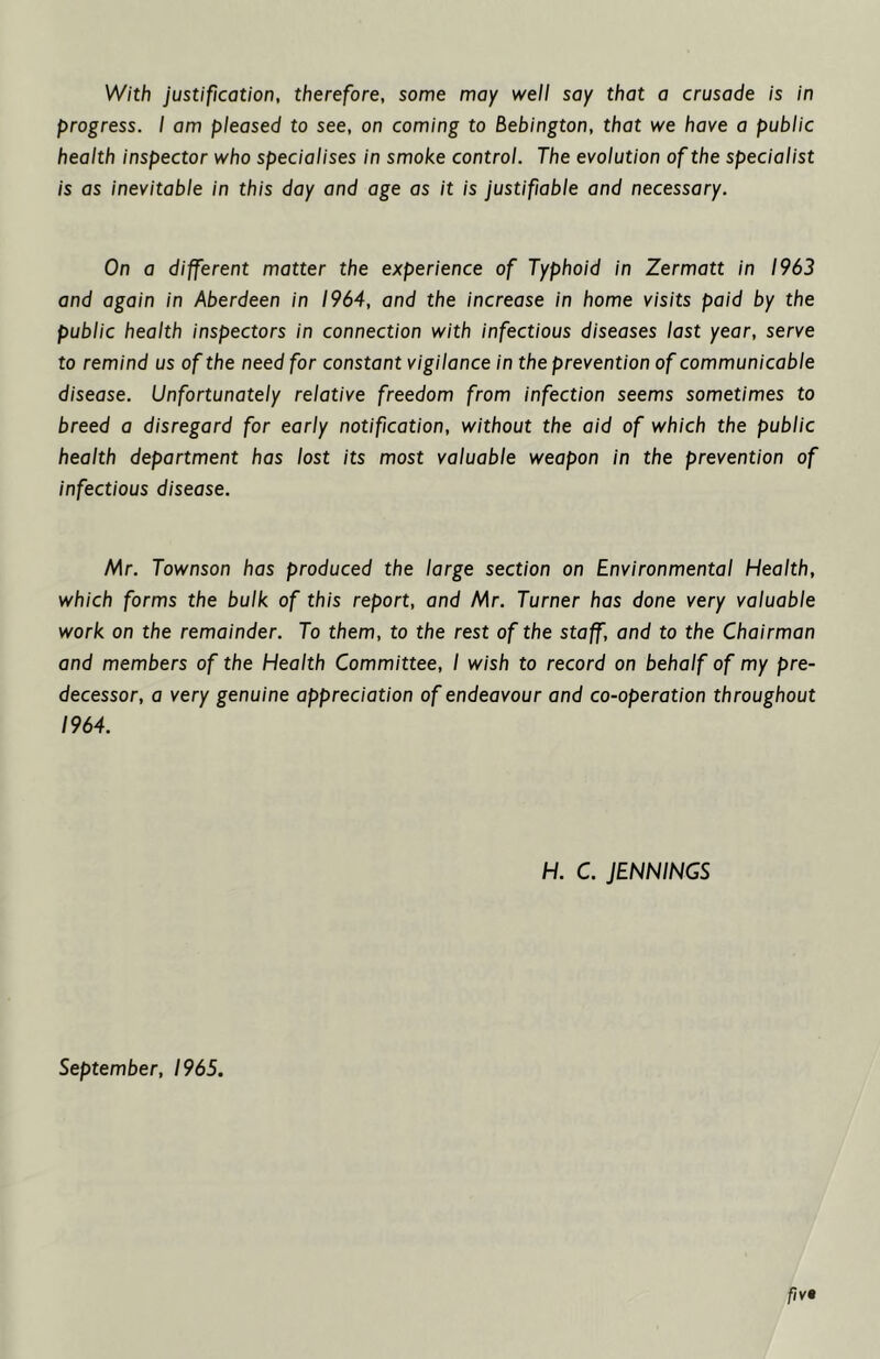 With justification, therefore, some may well say that a crusade is in progress. I am pleased to see, on coming to Bebington, that we have a public health inspector who specialises in smoke control. The evolution of the specialist is as inevitable in this day and age as it is justifiable and necessary. On a different matter the experience of Typhoid in Zermatt in 1963 and again in Aberdeen in 1964, and the increase in home visits paid by the public health inspectors in connection with infectious diseases last year, serve to remind us of the need for constant vigilance in the prevention of communicable disease. Unfortunately relative freedom from infection seems sometimes to breed a disregard for early notification, without the aid of which the public health department has lost its most valuable weapon in the prevention of infectious disease. Mr. Townson has produced the large section on Environmental Health, which forms the bulk of this report, and Mr. Turner has done very valuable work on the remainder. To them, to the rest of the staff, and to the Chairman and members of the Health Committee, I wish to record on behalf of my pre- decessor, a very genuine appreciation of endeavour and co-operation throughout 1964. H. C. JENNINGS September, 1965.