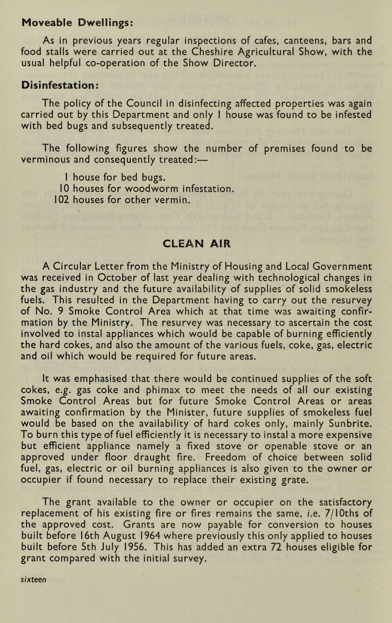 Moveable Dwellings: As in previous years regular inspections of cafes, canteens, bars and food stalls were carried out at the Cheshire Agricultural Show, with the usual helpful co-operation of the Show Director. Disinfestation: The policy of the Council in disinfecting affected properties was again carried out by this Department and only I house was found to be infested with bed bugs and subsequently treated. The following figures show the number of premises found to be verminous and consequently treated:— I house for bed bugs. 10 houses for woodworm infestation. 102 houses for other vermin. CLEAN AIR A Circular Letter from the Ministry of Housing and Local Government was received in October of last year dealing with technological changes in the gas industry and the future availability of supplies of solid smokeless fuels. This resulted in the Department having to carry out the resurvey of No. 9 Smoke Control Area which at that time was awaiting confir- mation by the Ministry. The resurvey was necessary to ascertain the cost involved to instal appliances which would be capable of burning efficiently the hard cokes, and also the amount of the various fuels, coke, gas, electric and oil which would be required for future areas. It was emphasised that there would be continued supplies of the soft cokes, e.g. gas coke and phimax to meet the needs of all our existing Smoke Control Areas but for future Smoke Control Areas or areas awaiting confirmation by the Minister, future supplies of smokeless fuel would be based on the availability of hard cokes only, mainly Sunbrite. To burn this type of fuel efficiently it is necessary to instal a more expensive but efficient appliance namely a fixed stove or openable stove or an approved under floor draught fire. Freedom of choice between solid fuel, gas, electric or oil burning appliances is also given to the owner or occupier if found necessary to replace their existing grate. The grant available to the owner or occupier on the satisfactory replacement of his existing fire or fires remains the same, i.e. 7/IOths of the approved cost. Grants are now payable for conversion to houses built before 16th August 1964 where previously this only applied to houses built before 5th July 1956. This has added an extra 72 houses eligible for grant compared with the initial survey.