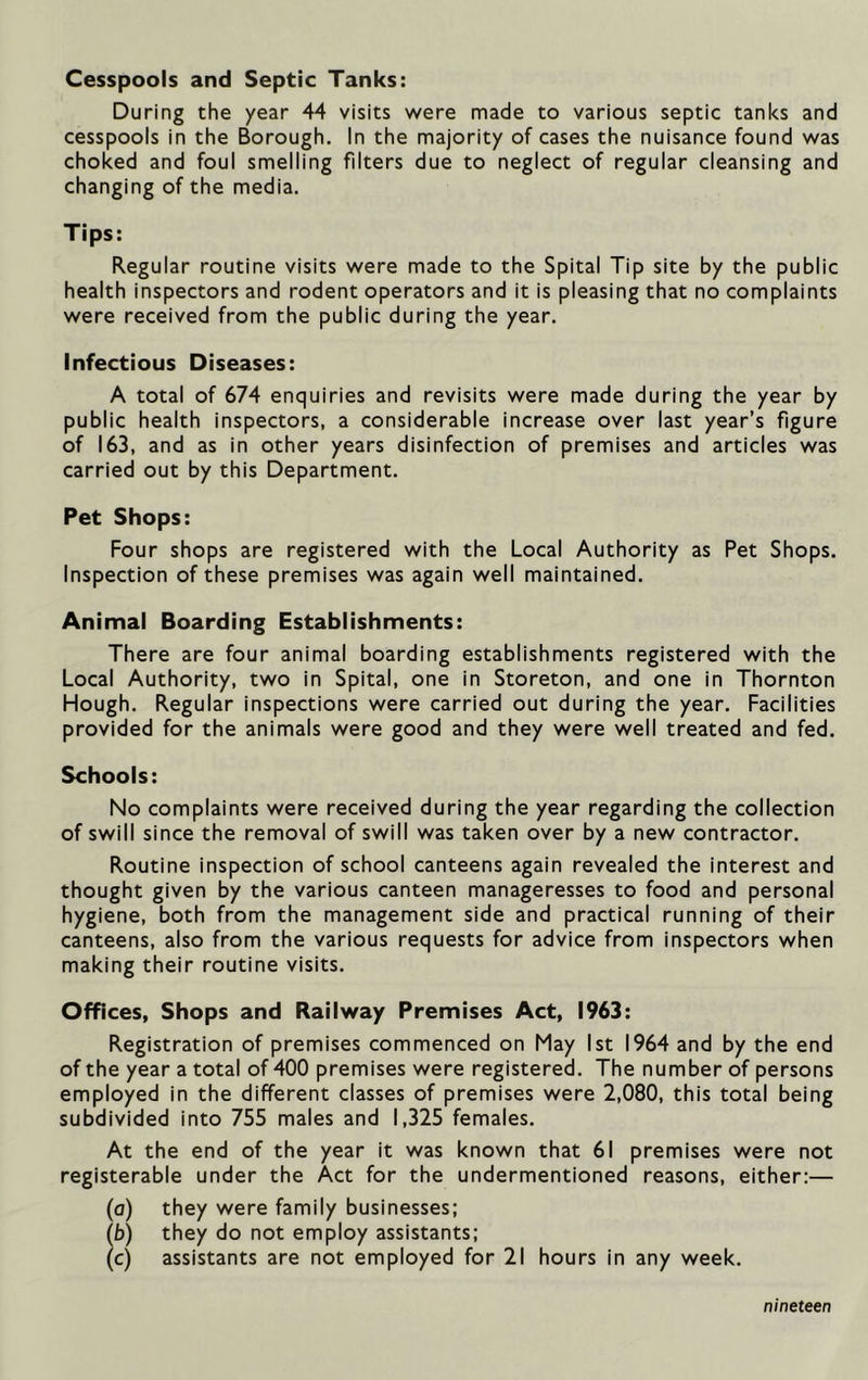 Cesspools and Septic Tanks: During the year 44 visits were made to various septic tanks and cesspools in the Borough. In the majority of cases the nuisance found was choked and foul smelling filters due to neglect of regular cleansing and changing of the media. Tips: Regular routine visits were made to the Spital Tip site by the public health inspectors and rodent operators and it is pleasing that no complaints were received from the public during the year. Infectious Diseases: A total of 674 enquiries and revisits were made during the year by public health inspectors, a considerable increase over last year’s figure of 163, and as in other years disinfection of premises and articles was carried out by this Department. Pet Shops: Four shops are registered with the Local Authority as Pet Shops. Inspection of these premises was again well maintained. Animal Boarding Establishments: There are four animal boarding establishments registered with the Local Authority, two in Spital, one in Storeton, and one in Thornton Hough. Regular inspections were carried out during the year. Facilities provided for the animals were good and they were well treated and fed. Schools: No complaints were received during the year regarding the collection of swill since the removal of swill was taken over by a new contractor. Routine inspection of school canteens again revealed the interest and thought given by the various canteen manageresses to food and personal hygiene, both from the management side and practical running of their canteens, also from the various requests for advice from inspectors when making their routine visits. Offices, Shops and Railway Premises Act, 1963: Registration of premises commenced on May 1st 1964 and by the end of the year a total of 400 premises were registered. The number of persons employed in the different classes of premises were 2,080, this total being subdivided into 755 males and 1,325 females. At the end of the year it was known that 61 premises were not registerable under the Act for the undermentioned reasons, either:— (a) they were family businesses; (b) they do not employ assistants; (c) assistants are not employed for 21 hours in any week. nineteen