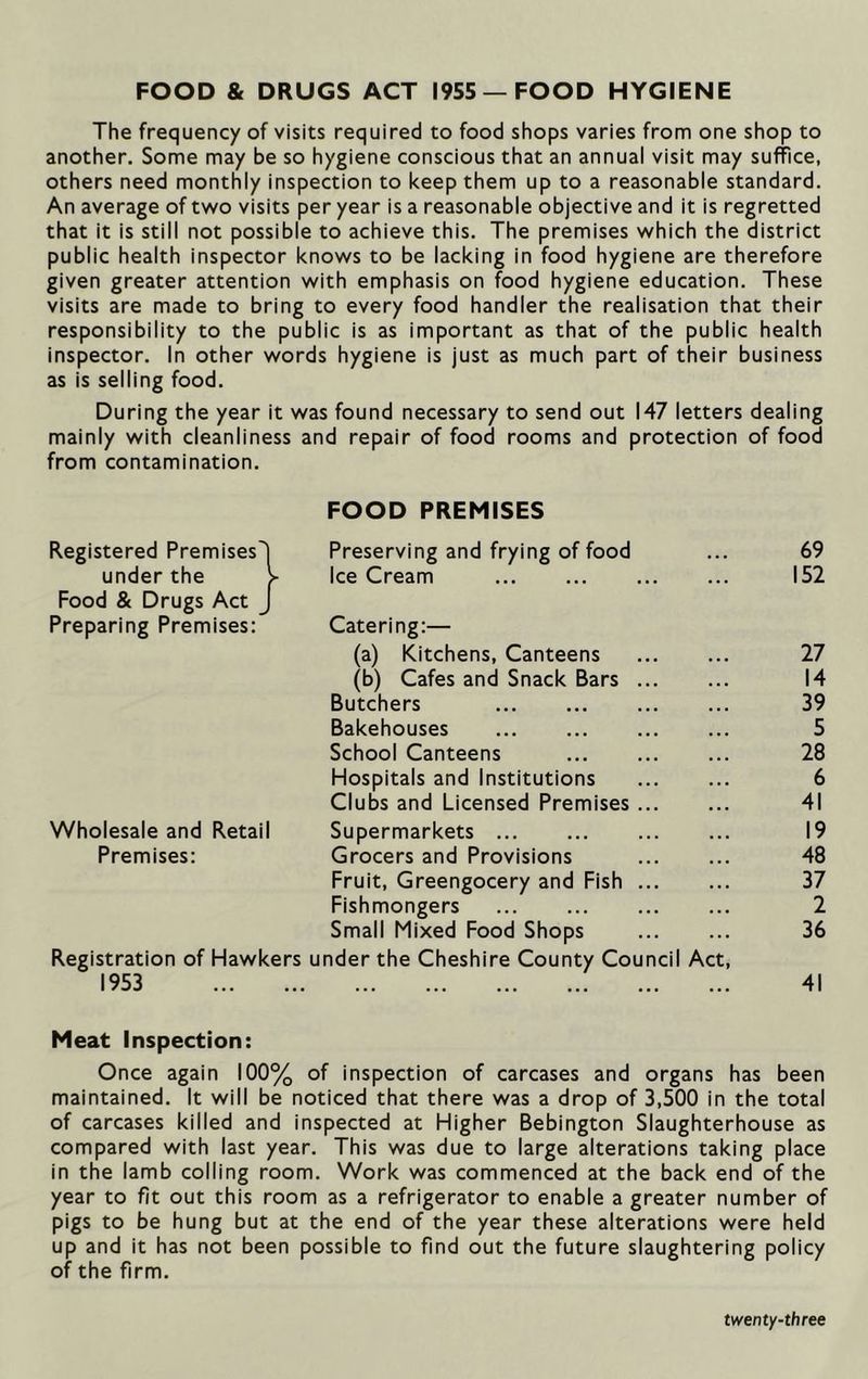 FOOD & DRUGS ACT 1955 —FOOD HYGIENE The frequency of visits required to food shops varies from one shop to another. Some may be so hygiene conscious that an annual visit may suffice, others need monthly inspection to keep them up to a reasonable standard. An average of two visits per year is a reasonable objective and it is regretted that it is still not possible to achieve this. The premises which the district public health inspector knows to be lacking in food hygiene are therefore given greater attention with emphasis on food hygiene education. These visits are made to bring to every food handler the realisation that their responsibility to the public is as important as that of the public health inspector. In other words hygiene is just as much part of their business as is selling food. During the year it was found necessary to send out 147 letters dealing mainly with cleanliness and repair of food rooms and protection of food from contamination. Registered Premises! FOOD PREMISES Preserving and frying of food 69 under the > Ice Cream 152 Food & Drugs Act J Preparing Premises: Catering:— (a) Kitchens, Canteens 27 (b) Cafes and Snack Bars 14 Butchers 39 Bakehouses 5 School Canteens 28 Hospitals and Institutions 6 Clubs and Licensed Premises 41 Wholesale and Retail Supermarkets 19 Premises: Grocers and Provisions 48 Fruit, Greengocery and Fish 37 Fishmongers 2 Small Mixed Food Shops 36 Registration of Hawkers under the Cheshire County Council Act, 1953 41 Meat Inspection: Once again 100% of inspection of carcases and organs has been maintained. It will be noticed that there was a drop of 3,500 in the total of carcases killed and inspected at Higher Bebington Slaughterhouse as compared with last year. This was due to large alterations taking place in the lamb colling room. Work was commenced at the back end of the year to fit out this room as a refrigerator to enable a greater number of pigs to be hung but at the end of the year these alterations were held up and it has not been possible to find out the future slaughtering policy of the firm. twenty-three