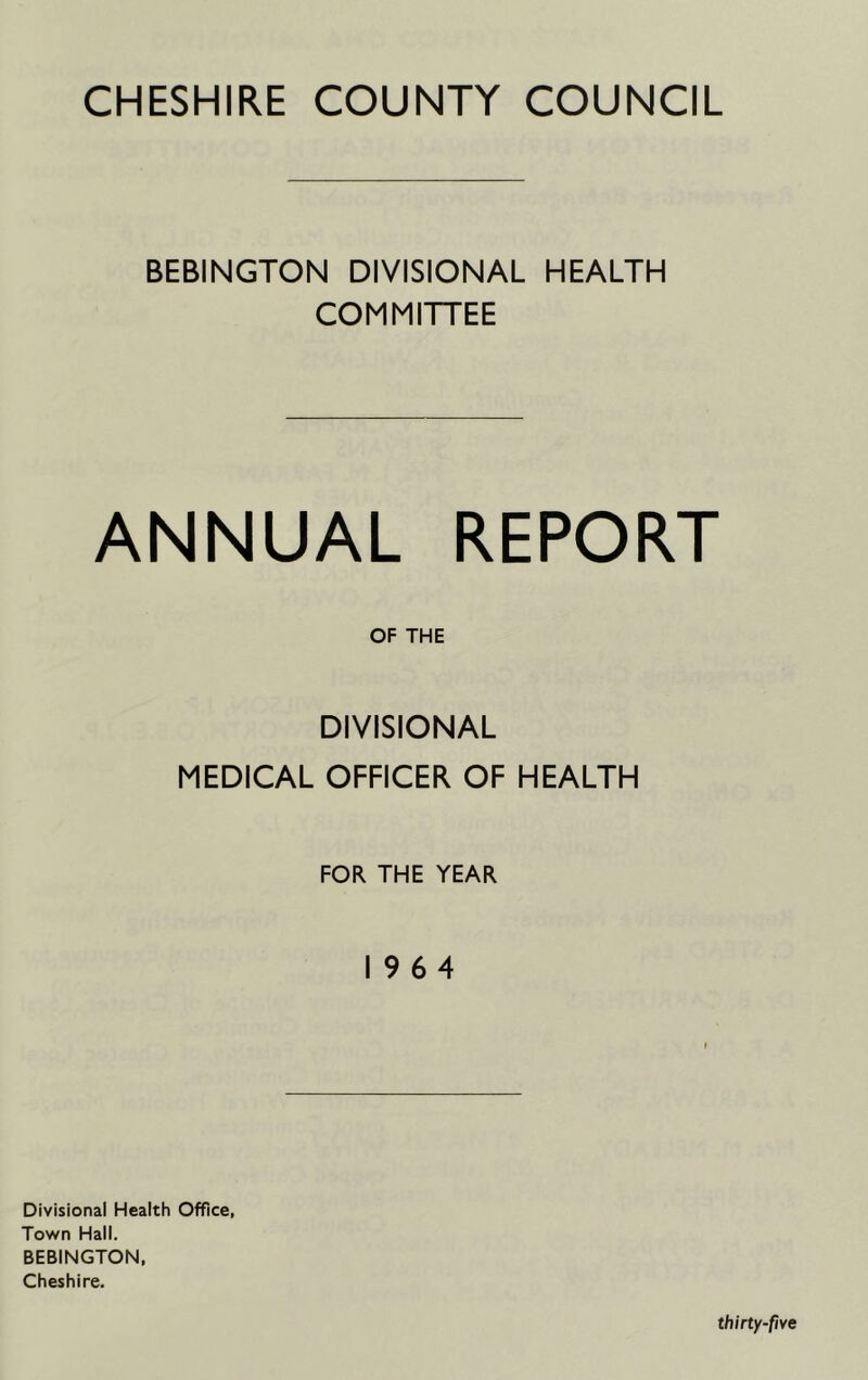 CHESHIRE COUNTY COUNCIL BEBINGTON DIVISIONAL HEALTH COMMITTEE ANNUAL REPORT OF THE DIVISIONAL MEDICAL OFFICER OF HEALTH FOR THE YEAR 19 6 4 Divisional Health Office, Town Hall. BEBINGTON, Cheshire.