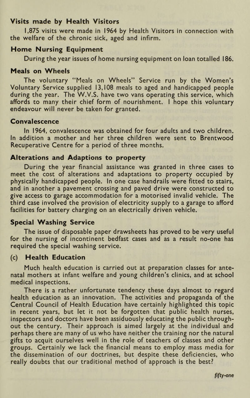 Visits made by Health Visitors 1,875 visits were made in 1964 by Health Visitors in connection with the welfare of the chronic sick, aged and infirm. Home Nursing Equipment During the year issues of home nursing equipment on loan totalled 186. Meals on Wheels The voluntary “Meals on Wheels” Service run by the Women’s Voluntary Service supplied 13,108 meals to aged and handicapped people during the year. The W.V.S. have two vans operating this service, which affords to many their chief form of nourishment. I hope this voluntary endeavour will never be taken for granted. Convalescence In 1964, convalescence was obtained for four adults and two children. In addition a mother and her three children were sent to Brentwood Recuperative Centre for a period of three months. Alterations and Adaptions to property During the year financial assistance was granted in three cases to meet the cost of alterations and adaptations to property occupied by physically handicapped people. In one case handrails were fitted to stairs, and in another a pavement crossing and paved drive were constructed to give access to garage accommodation for a motorised invalid vehicle. The third case involved the provision of electricity supply to a garage to afford facilities for battery charging on an electrically driven vehicle. Special Washing Service The issue of disposable paper drawsheets has proved to be very useful for the nursing of incontinent bedfast cases and as a result no-one has required the special washing service. (c) Health Education Much health education is carried out at preparation classes for ante- natal mothers at infant welfare and young children’s clinics, and at school medical inspections. There is a rather unfortunate tendency these days almost to regard health education as an innovation. The activities and propaganda of the Central Council of Health Education have certainly highlighted this topic in recent years, but let it not be forgotten that public health nurses, inspectors and doctors have been assiduously educating the public through- out the century. Their approach is aimed largely at the individual and perhaps there are many of us who have neither the training nor the natural gifts to acquit ourselves well in the role of teachers of classes and other groups. Certainly we lack the financial means to employ mass media for the dissemination of our doctrines, but despite these deficiencies, who really doubts that our traditional method of approach is the best? fifty-one