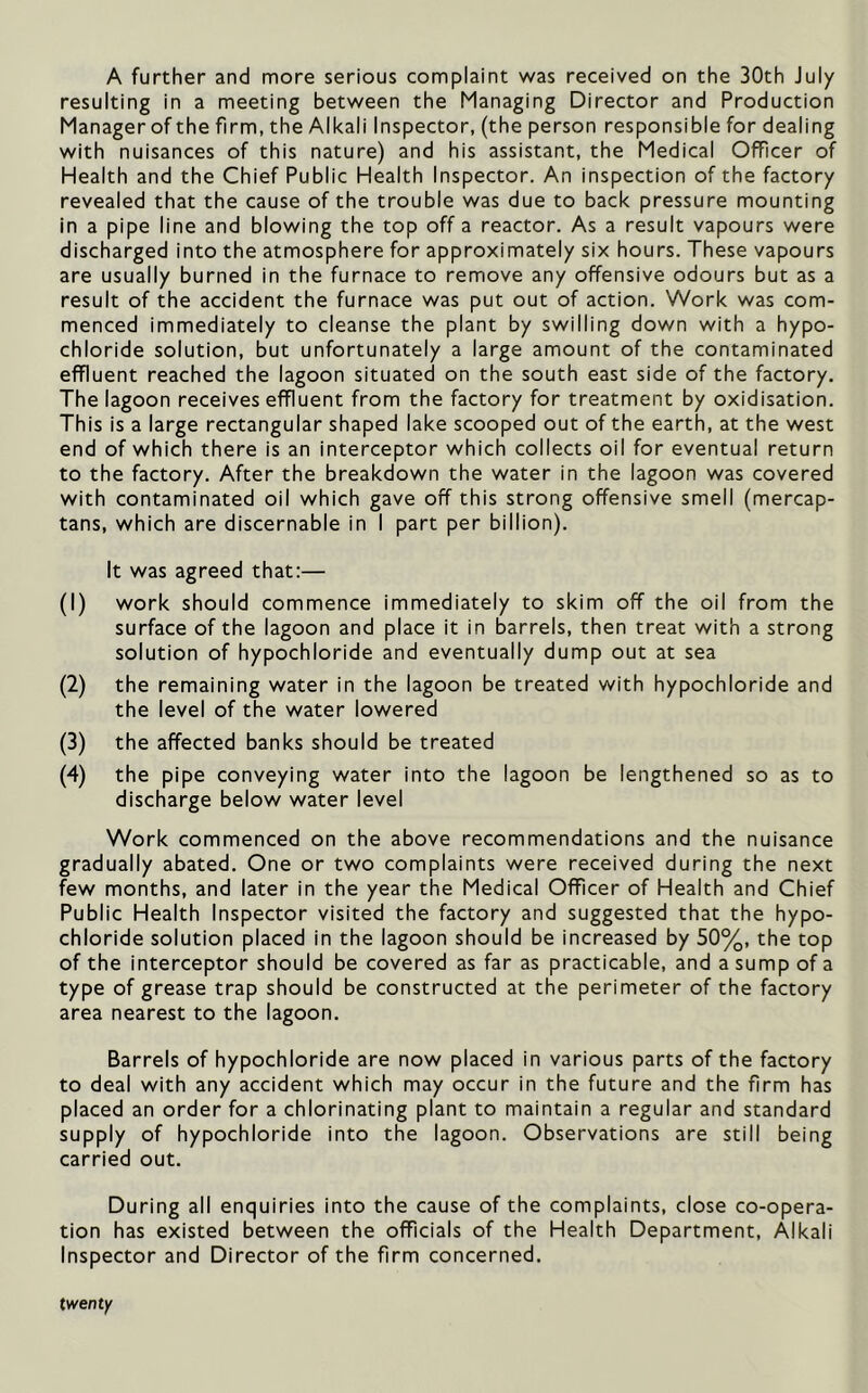 A further and more serious complaint was received on the 30th July resulting in a meeting between the Managing Director and Production Manager of the firm, the Alkali Inspector, (the person responsible for dealing with nuisances of this nature) and his assistant, the Medical Officer of Health and the Chief Public Health Inspector. An inspection of the factory revealed that the cause of the trouble was due to back pressure mounting in a pipe line and blowing the top off a reactor. As a result vapours were discharged into the atmosphere for approximately six hours. These vapours are usually burned in the furnace to remove any offensive odours but as a result of the accident the furnace was put out of action. Work was com- menced immediately to cleanse the plant by swilling down with a hypo- chloride solution, but unfortunately a large amount of the contaminated effluent reached the lagoon situated on the south east side of the factory. The lagoon receives effluent from the factory for treatment by oxidisation. This is a large rectangular shaped lake scooped out of the earth, at the west end of which there is an interceptor which collects oil for eventual return to the factory. After the breakdown the water in the lagoon was covered with contaminated oil which gave off this strong offensive smell (mercap- tans, which are discernable in I part per billion). It was agreed that:— (1) work should commence immediately to skim off the oil from the surface of the lagoon and place it in barrels, then treat with a strong solution of hypochloride and eventually dump out at sea (2) the remaining water in the lagoon be treated with hypochloride and the level of the water lowered (3) the affected banks should be treated (4) the pipe conveying water into the lagoon be lengthened so as to discharge below water level Work commenced on the above recommendations and the nuisance gradually abated. One or two complaints were received during the next few months, and later in the year the Medical Officer of Health and Chief Public Health Inspector visited the factory and suggested that the hypo- chloride solution placed in the lagoon should be increased by 50%, the top of the interceptor should be covered as far as practicable, and a sump of a type of grease trap should be constructed at the perimeter of the factory area nearest to the lagoon. Barrels of hypochloride are now placed in various parts of the factory to deal with any accident which may occur in the future and the firm has placed an order for a chlorinating plant to maintain a regular and standard supply of hypochloride into the lagoon. Observations are still being carried out. During all enquiries into the cause of the complaints, close co-opera- tion has existed between the officials of the Health Department, Alkali Inspector and Director of the firm concerned. twenty