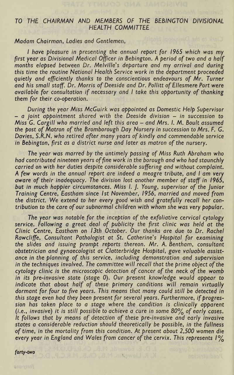 TO THE CHAIRMAN AND MEMBERS OF THE BEBINGTON DIVISIONAL HEALTH COMMITTEE Madam Chairman, Ladies and Gentlemen, I have pleasure in presenting the annual report for 1965 which was my first year as Divisional Medical Officer in Bebington. A period of two and a half months elapsed between Dr. Melville’s departure and my arrival and during this time the routine National Health Service work in the department proceeded quietly and efficiently thanks to the conscientious endeavours of Mr. Turner and his small staff. Dr. Morris of Deeside and Dr. Pollitt of Ellesmere Port were available for consultation if necessary and I take this opportunity of thanking them for their co-operation. During the year M;ss McGuirk was appointed as Domestic Help Supervisor - a joint appointment shared with the Deeside division - in succession to Miss G. Cargill who married and left this area - and Mrs. I. M. Boult assumed the post of Matron of the Bromborough Day Nursery in succession to Mrs. F. G. Davies, S.R.N. who retired after many years of kindly and commendable service in Bebington, first as a district nurse and later as matron of the nursery. The year was marred by the untimely passing of Miss Ruth Abraham who had contributed nineteen years of fine work in the borough and who had staunchly carried on with her duties despite considerable suffering and without complaint. A few words in the annual report are indeed a meagre tribute, and I am very aware of their inadequacy. The division lost another member of staff in 1965, but in much happier circumstances. M/ss /. J. Young, supervisor of the junior Training Centre, Eastham since 1st November, 1956, married and moved from the district. We extend to her every good wish and gratefully recall her con- tribution to the care of our subnormal children with whom she was very popular. The year was notable for the inception of the exfoliative cervical cytology service. Following a great deal of publicity the first clinic was held at the Clinic Centre, Eastham on 13th October. Our thanks are due to Dr. Rachel Rawcliffe, Consultant Pathologist at St. Catherine’s Hospital for examining the slides and issuing prompt reports thereon. Mr. A. Bentham, consultant obstetrician and gynaecologist at Clatterbridge Hospital, gave valuable assist- ance in the planning of this service, including demonstration and supervision in the techniques involved. The committee will recall that the prime object of the cytology clinic is the microscopic detection of cancer of the neck of the womb in its pre-invasive state {stage 0). Our present knowledge would appear to indicate that about half of these primary conditions will remain virtually dormant for four to five years. This means that many could still be detected in this stage even had they been present for several years. Furthermore, if progres- sion has taken place to a stage where the condition is clinically apparent (i.e., invasive) it is still possible to achieve a cure in some 80% of early cases. It follows that by means of detection of these pre-invasive and early invasive states a considerable reduction should theoretically be possible, in the fullness of time, in the mortality from this condition. At present about 2,500 women die every year in England and Wales from cancer of the cervix. This represents /% forty-two