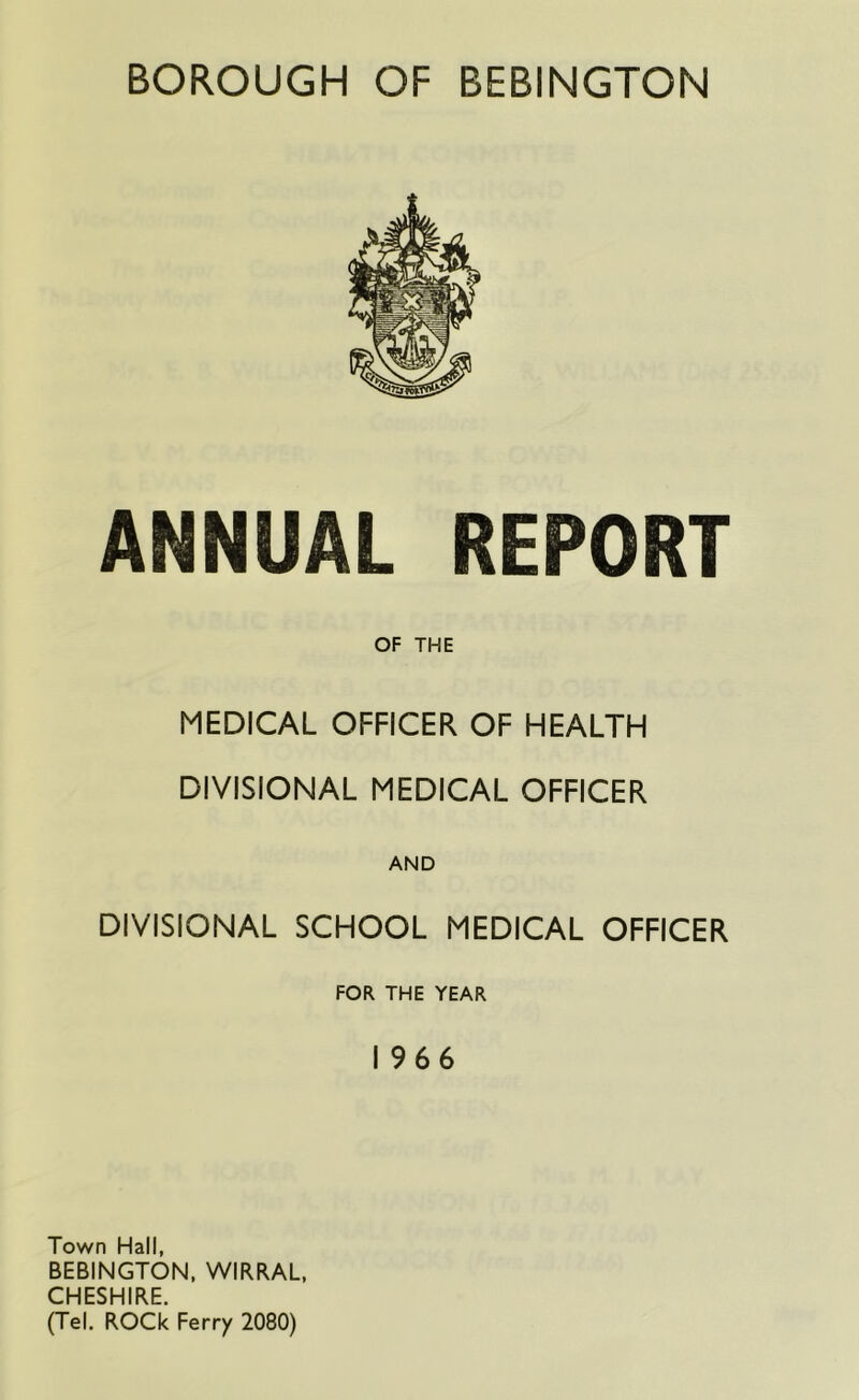 BOROUGH OF BEBINGTON ANNUAL REPORT OF THE MEDICAL OFFICER OF HEALTH DIVISIONAL MEDICAL OFFICER AND DIVISIONAL SCHOOL MEDICAL OFFICER FOR THE YEAR 1966 Town Hall, BEBINGTON. WIRRAL, CHESHIRE. (Tel. ROCk Ferry 2080)