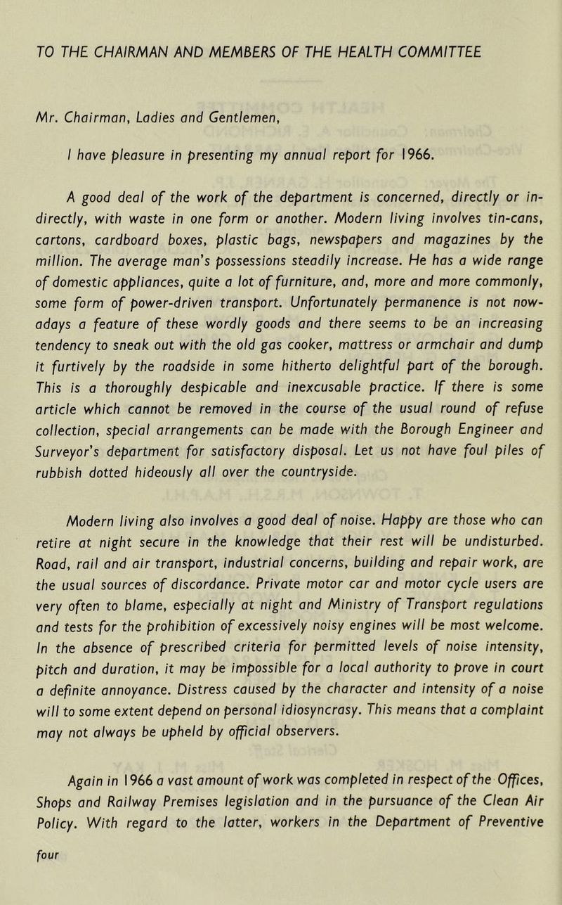 TO THE CHAIRMAN AND MEMBERS OF THE HEALTH COMMITTEE Mr. Chairman, Ladies and Gentlemen, I have pleasure in presenting my annual report for 1966. A good deal of the work of the department is concerned, directly or in- directly, with waste in one form or another. Modern living involves tin-cans, cartons, cardboard boxes, plastic bags, newspapers and magazines by the million. The average man’s possessions steadily increase. He has a wide range of domestic appliances, quite a lot of furniture, and, more and more commonly, some form of power-driven transport. Unfortunately permanence is not now- adays a feature of these wordly goods and there seems to be an increasing tendency to sneak out with the old gas cooker, mattress or armchair and dump it furtively by the roadside in some hitherto delightful part of the borough. This is a thoroughly despicable and inexcusable practice. If there is some article which cannot be removed in the course of the usual round of refuse collection, special arrangements can be made with the Borough Engineer and Surveyor’s department for satisfactory disposal. Let us not have foul piles of rubbish dotted hideously all over the countryside. Modern living also involves a good deal of noise. Happy are those who can retire at night secure in the knowledge that their rest will be undisturbed. Road, rail and air transport, industrial concerns, building and repair work, are the usual sources of discordance. Private motor car and motor cycle users are very often to blame, especially at night and Ministry of Transport regulations and tests for the prohibition of excessively noisy engines will be most welcome. In the absence of prescribed criteria for permitted levels of noise intensity, pitch and duration, it may be impossible for a local authority to prove in court a definite annoyance. Distress caused by the character and intensity of a noise will to some extent depend on personal idiosyncrasy. This means that a complaint may not always be upheld by official observers. Again in 1966 a vast amount of work was completed in respect of the Offices, Shops and Railway Premises legislation and in the pursuance of the Clean Air Policy. With regard to the latter, workers in the Department of Preventive four