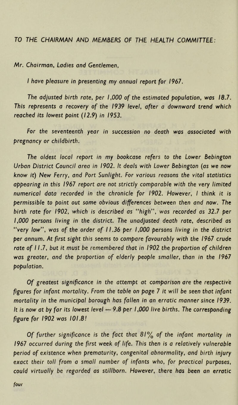 TO THE CHAIRMAN AND MEMBERS OF THE HEALTH COMMITTEE: Mr. Chairman, Ladies and Gentlemen, I have pleasure in presenting my annual report for 1967. The adjusted birth rate, per 1,000 of the estimated population, was 18.7. This represents a recovery of the 1939 level, after a downward trend which reached its lowest point (12.9) in 1953. For the seventeenth year in succession no death was associated with pregnancy or childbirth. The oldest local report in my bookcase refers to the Lower Bebington Urban District Council area in 1902. It deals with Lower Bebington (as we now know it) New Ferry, and Port Sunlight. For various reasons the vital statistics appearing in this 1967 report are not strictly comparable with the very limited numerical data recorded in the chronicle for 1902. However, I think it is permissible to point out some obvious differences between then and now. The birth rate for 1902, which is described as “high, was recorded as 32.7 per 1,000 persons living in the district. The unadjusted death rate, described as “very low, was of the order of 11.36 per 1,000 persons living in the district per annum. At first sight this seems to compare favourably with the 1967 crude rate of 11.7, but it must be remembered that in 1902 the proportion of children was greater, and the proportion of elderly people smaller, than in the 1967 population. Of greatest significance in the attempt at comparison are the respective figures for infant mortality. From the table on page 7 it will be seen that infant mortality in the municipal borough has fallen in an erratic manner since 1939. It is now at by far its lowest level — 9.8 per 1,000 live births. The corresponding figure for 1902 was 101.8! Of further significance is the fact that 81% of the infant mortality in 1967 occurred during the first week of life. This then is a relatively vulnerable period of existence when prematurity, congenital abnormality, and birth injury exact their toll from a small number of infants who, for practical purposes, could virtually be regarded as stillborn. However, there has been an erratic four