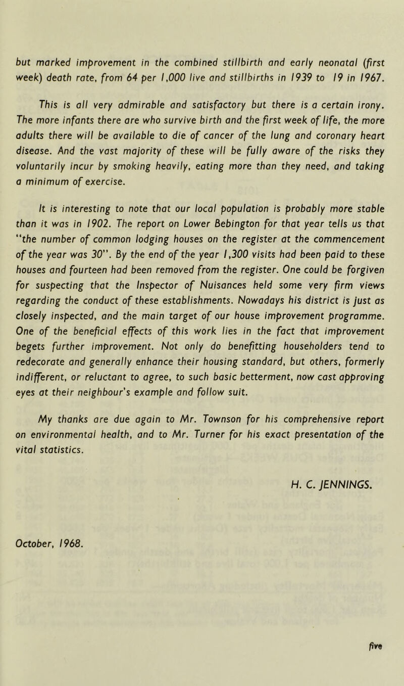 but marked improvement in the combined stillbirth and early neonatal (first week) death rate, from 64 per 1,000 live and stillbirths in 1939 to 19 in 1967. This is all very admirable and satisfactory but there is a certain irony. The more infants there are who survive birth and the first week of life, the more adults there will be available to die of cancer of the lung and coronary heart disease. And the vast majority of these will be fully aware of the risks they voluntarily incur by smoking heavily, eating more than they need, and taking a minimum of exercise. It is interesting to note that our local population is probably more stable than it was in 1902. The report on Lower Bebington for that year tells us that “the number of common lodging houses on the register at the commencement of the year was 30. By the end of the year 1,300 visits had been paid to these houses and fourteen had been removed from the register. One could be forgiven for suspecting that the Inspector of Nuisances held some very firm views regarding the conduct of these establishments. Nowadays his district is just as closely inspected, and the main target of our house improvement programme. One of the beneficial effects of this work lies in the fact that improvement begets further improvement. Not only do benefiting householders tend to redecorate and generally enhance their housing standard, but others, formerly indifferent, or reluctant to agree, to such basic betterment, now cast approving eyes at their neighbour’s example and follow suit. My thanks are due again to Mr. Townson for his comprehensive report on environmental health, and to Mr. Turner for his exact presentation of the vital statistics. H. C. JENNINGS. October, 1968.