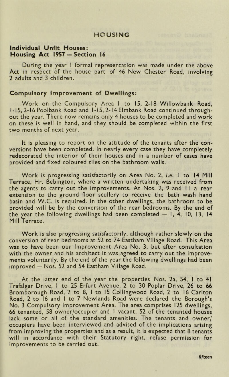 HOUSING Individual Unfit Houses: Housing Act 1957 —Section 16 During the year I formal representation was made under the above Act in respect of the house part of 46 New Chester Road, involving 2 adults and 3 children. Compulsory Improvement of Dwellings: Work on the Compulsory Area I to 15, 2-18 Willowbank Road, 1-15, 2-16 Poolbank Road and 1-15, 2-14 Elmbank Road continued through- out the year. There now remains only 4 houses to be completed and work on these is well in hand, and they should be completed within the first two months of next year. It is pleasing to report on the attitude of the tenants after the con- versions have been completed. In nearly every case they have completely redecorated the interior of their houses and in a number of cases have provided and fixed coloured tiles on the bathroom walls. Work is progressing satisfactorily on Area No. 2, i.e. I to 14 Mill Terrace, Hr. Bebington, where a written undertaking was received from the agents to carry out the improvements. At Nos. 2, 9 and II a rear extension to the ground floor scullery to receive the bath wash hand basin and W.C. is required. In the other dwellings, the bathroom to be provided will be by the conversion of the rear bedrooms. By the end of the year the following dwellings had been completed — I, 4, 10, 13, 14 Mill Terrace. Work is also progressing satisfactorily, although rather slowly on the conversion of rear bedrooms at 52 to 74 Eastham Village Road. This Area was to have been our Improvement Area No. 3, but after consultation with the owner and his architect it v/as agreed to carry out the improve- ments voluntarily. By the end of the year the following dwellings had been improved — Nos. 52 and 54 Eastham Village Road. At the latter end of the year the properties Nos. 2a, 54, I to 41 Trafalgar Drive, I to 25 Erfurt Avenue, 2 to 30 Poplar Drive, 26 to 66 Bromborough Road, 2 to 8, I to 15 Collingwood Road, 2 to 16 Carlton Road, 2 to 16 and I to 7 Newlands Road were declared the Borough’s No. 3 Compulsory Improvement Area. The area comprises 125 dwellings, 66 tenanted, 58 owner/occupier and I vacant. 52 of the tenanted houses lack some or all of the standard amenities. The tenants and owner/ occupiers have been interviewed and advised of the implications arising from improving the properties and as a result, it is expected that 8 tenants will in accordance with their Statutory right, refuse permission for improvements to be carried out. fifteen