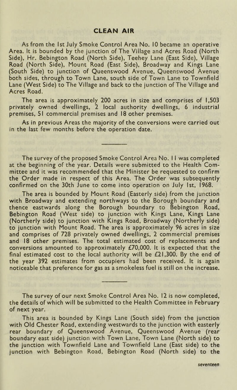 CLEAN AIR As from the 1st July Smoke Control Area No. 10 became an operative Area. It is bounded by the junction of The Village and Acres Road (North Side), Hr. Bebington Road (North Side), Teehey Lane (East Side), Village Road (North Side), Mount Road (East Side), Broadway and Kings Lane (South Side) to junction of Queenswood Avenue, Queenswood Avenue both sides, through to Town Lane, south side of Town Lane to Townfield Lane (West Side) to The Village and back to the junction of The Village and Acres Road. The area is approximately 200 acres in size and comprises of 1,503 privately owned dwellings, 2 local authority dwellings, 6 industrial premises, 51 commercial premises and 18 other premises. As in previous Areas the majority of the conversions were carried out in the last few months before the operation date. The survey of the proposed Smoke Control Area No. I I was completed at the beginning of the year. Details were submitted to the Health Com- mittee and it was recommended that the Minister be requested to confirm the Order made in respect of this Area. The Order was subsequently confirmed on the 30th June to come into operation on July 1st, 1968. The area is bounded by Mount Road (Easterly side) from the junction with Broadway and extending northways to the Borough boundary and thence eastwards along the Borough boundary to Bebington Road, Bebington Road (West side) to junction with Kings Lane, Kings Lane (Northerly side) to junction with Kings Road, Broadway (Northerly side) to junction with Mount Road. The area is approximately 96 acres in size and comprises of 728 privately owned dwellings, 2 commercial premises and 18 other premises. The total estimated cost of replacements and conversions amounted to approximately £70,000. It is expected that the final estimated cost to the local authority will be £21,300. By the end of the year 392 estimates from occupiers had been received. It is again noticeable that preference for gas as a smokeless fuel is still on the increase. The survey of our next Smoke Control Area No. 12 is now completed, the details of which will be submitted to the Health Committee in February of next year. This area is bounded by Kings Lane (South side) from the junction with Old Chester Road, extending westwards to the junction with easterly rear boundary of Queenswood Avenue, Queenswood Avenue (rear boundary east side) junction with Town Lane, Town Lane (North side) to the junction with Townfield Lane and Townfield Lane (East side) to the junction with Bebington Road, Bebington Road (North side) to the seventeen