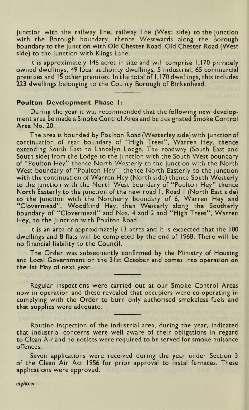 junction with the railway line, railway line (West side) to the junction with the Borough boundary, thence Westwards along the Borough boundary to the junction with Old Chester Road, Old Chester Road (West side) to the junction with Kings Lane. It is approximately 146 acres in size and will comprise 1,170 privately owned dwellings, 49 local authority dwellings, 5 industrial, 65 commercial premises and 15 other premises. In the total of 1,170 dwellings, this includes 223 dwellings belonging to the County Borough of Birkenhead. Poulton Development Phase I: During the year it was recommended that the following new develop- ment area be made a Smoke Control Area and be designated Smoke Control Area No. 20. The area is bounded by Poulton Road (Westerley side) with junction of continuation of rear boundary of “High Trees”, Warren Hey, thence extending South East to Lancelyn Lodge. The roadway (South East and South side) from the Lodge to the junction with the South West boundary of “Poulton Hey” thence North Westerly to the junction with the North West boundary of “Poulton Hey”, thence North Easterly to the junction with the continuation of Warren Hey (North side) thence South Westerly to the junction with the North West boundary of “Poulton Hey” thence North Easterly to the junction of the new road I, Road I (North East side) to the junction with the Northerly boundary of 6, Warren Hey and “Clovermead”, Woodkind Hey, then Westerly along the Southerly boundary of “Clovermead” and Nos. 4 and 2 and “High Trees”, Warren Hey, to the junction with Poulton Road. It is an area of approximately 13 acres and it is expected that the 100 dwellings and 8 flats will be completed by the end of 1968. There will be no financial liability to the Council. The Order was subsequently confirmed by the Ministry of Housing and Local Government on the 31st October and comes into operation on the 1st May of next year. Regular inspections were carried out at our Smoke Control Areas now in operation and these revealed that occupiers were co-operating in complying with the Order to burn only authorised smokeless fuels and that supplies were adequate. Routine inspection of the industrial area, during the year, indicated that industrial concerns were well aware of their obligations in regard to Clean Air and no notices were required to be served for smoke nuisance offences. Seven applications were received during the year under Section 3 of the Clean Air Act 1956 for prior approval to instal furnaces. These applications were approved. eighteen