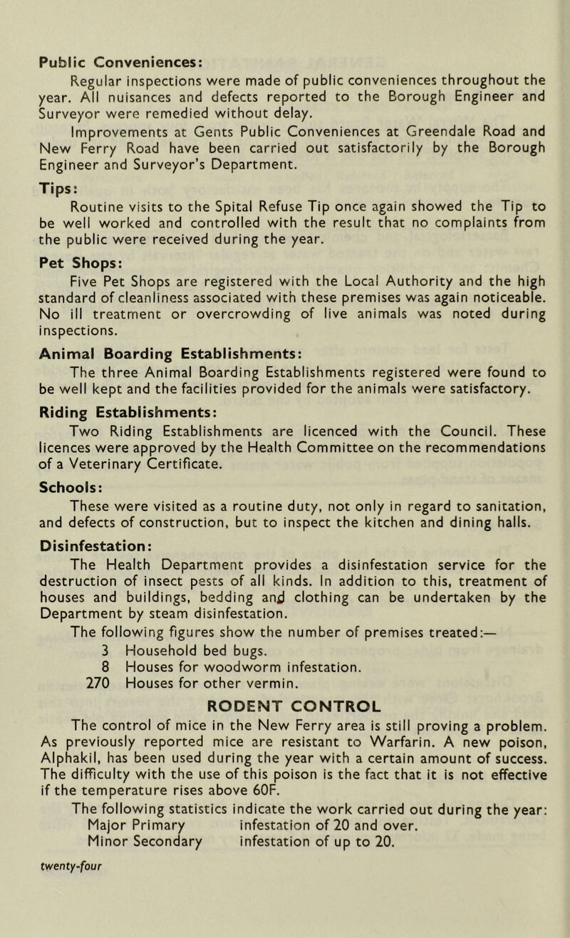 Public Conveniences: Regular inspections were made of public conveniences throughout the year. All nuisances and defects reported to the Borough Engineer and Surveyor were remedied without delay. Improvements at Gents Public Conveniences at Greendale Road and New Ferry Road have been carried out satisfactorily by the Borough Engineer and Surveyor’s Department. Tips: Routine visits to the Spital Refuse Tip once again showed the Tip to be well worked and controlled with the result that no complaints from the public were received during the year. Pet Shops: Five Pet Shops are registered with the Local Authority and the high standard of cleanliness associated with these premises was again noticeable. No ill treatment or overcrowding of live animals was noted during inspections. Animal Boarding Establishments: The three Animal Boarding Establishments registered were found to be well kept and the facilities provided for the animals were satisfactory. Riding Establishments: Two Riding Establishments are licenced with the Council. These licences were approved by the Health Committee on the recommendations of a Veterinary Certificate. Schools: These were visited as a routine duty, not only in regard to sanitation, and defects of construction, but to inspect the kitchen and dining halls. Disinfestation: The Health Department provides a disinfestation service for the destruction of insect pests of all kinds. In addition to this, treatment of houses and buildings, bedding and clothing can be undertaken by the Department by steam disinfestation. The following figures show the number of premises treated:— 3 Household bed bugs. 8 Houses for woodworm infestation. 270 Houses for other vermin. RODENT CONTROL The control of mice in the New Ferry area is still proving a problem. As previously reported mice are resistant to Warfarin. A new poison, Alphakil, has been used during the year with a certain amount of success. The difficulty with the use of this poison is the fact that it is not effective if the temperature rises above 60F. The following statistics indicate the work carried out during the year: Major Primary infestation of 20 and over. Minor Secondary infestation of up to 20.