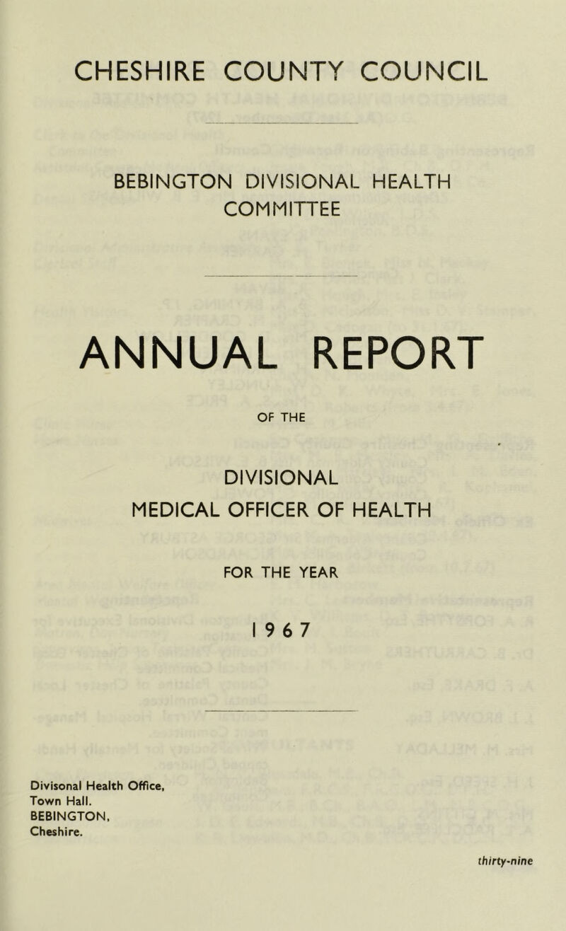 CHESHIRE COUNTY COUNCIL BEBINGTON DIVISIONAL HEALTH COMMITTEE ANNUAL REPORT OF THE DIVISIONAL MEDICAL OFFICER OF HEALTH FOR THE YEAR 19 6 7 Divisonal Health Office, Town Hall. BEBINGTON, Cheshire.