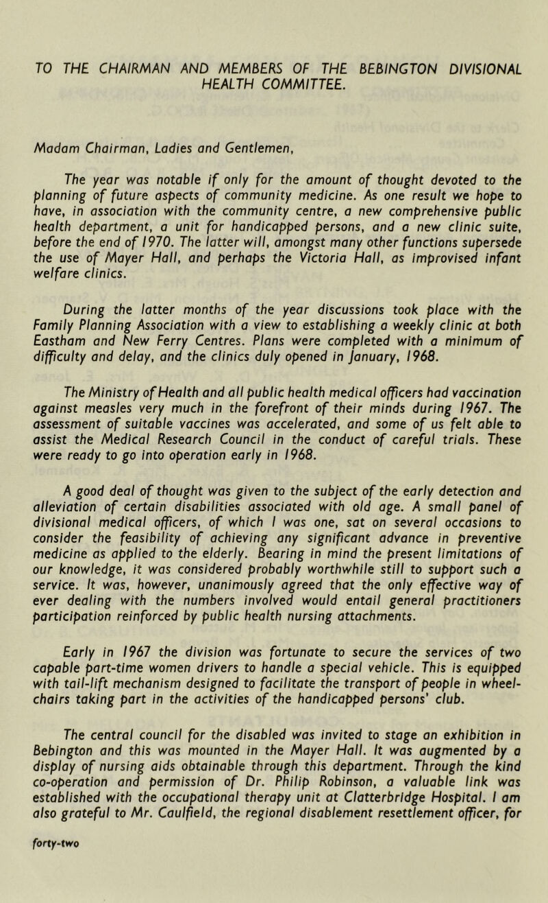 TO THE CHAIRMAN AND MEMBERS OF THE BEBINGTON DIVISIONAL HEALTH COMMITTEE. Madam Chairman, Ladies and Gentlemen, The year was notable if only for the amount of thought devoted to the planning of future aspects of community medicine. As one result we hope to have, in association with the community centre, a new comprehensive public health department, a unit for handicapped persons, and a new clinic suite, before the end of 1970. The latter will, amongst many other functions supersede the use of Mayer Hall, and perhaps the Victoria Hall, as improvised infant welfare clinics. During the latter months of the year discussions took place with the Family Planning Association with a view to establishing a weekly clinic at both Eastham and New Ferry Centres. Plans were completed with a minimum of difficulty and delay, and the clinics duly opened in January, 1968. The Ministry of Health and all public health medical officers had vaccination against measles very much in the forefront of their minds during 1967. The assessment of suitable vaccines was accelerated, and some of us felt able to assist the Medical Research Council in the conduct of careful trials. These were ready to go into operation early in 1968. A good deal of thought was given to the subject of the early detection and alleviation of certain disabilities associated with old age. A small panel of divisional medical officers, of which I was one, sat on several occasions to consider the feasibility of achieving any significant advance in preventive medicine as applied to the elderly. Bearing in mind the present limitations of our knowledge, it was considered probably worthwhile still to support such a service. It was, however, unanimously agreed that the only effective way of ever dealing with the numbers involved would entail general practitioners participation reinforced by public health nursing attachments. Early in 1967 the division was fortunate to secure the services of two capable part-time women drivers to handle a special vehicle. This is equipped with tail-lift mechanism designed to facilitate the transport of people in wheel- chairs taking part in the activities of the handicapped persons' club. The central council for the disabled was invited to stage an exhibition in Bebington and this was mounted in the Mayer Hall. It was augmented by a display of nursing aids obtainable through this department. Through the kind co-operation and permission of Dr. Philip Robinson, a valuable link was established with the occupational therapy unit at Clatterbridge Hospital. I am also grateful to Mr. Caulfield, the regional disablement resettlement officer, for forty-two